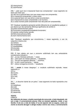 (D) doença/reino;
(E) sozinhos/ser.

556. “...pelo qual nos é impossível fazer-nos compreender.”; esse segmento do
texto quer dizer que:
(A) não nos é possível fazer com que nosso corpo nos compreenda;
(B) é impossível compreender o nosso corpo;
(C) é possível fazer com que alma e corpo se entendam;
(D) é impossível ao corpo compreender o ser humano;
(E) o corpo humano pode compreender mas não pode ser compreendido.

557. Qualquer assaltante apresenta sentido diferente de um assaltante qualquer; o
par abaixo que não apresenta diferença significativa de sentido é:
(A) pobre homem/homem pobre;
(B) funcionário competente/competente funcionário;
(C) grande mulher/mulher grande;
(D) folha branca/branca folha;
(E) bom menino/menino bom.

558. “Qualquer assaltante que encontremos...”; nesse segmento, o uso do
subjuntivo mostra uma:
(A) certeza;
(B) comparação;
(C) possibilidade;
(D) previsão;
(E) condição.

559. O item abaixo em que o pronome sublinhado tem seu antecedente
corretamente indicado é:
(A) “...ao seu interesse particular...”: corpo;
(B) “...para quem as nossas palavras...”: assaltante;
(C) “...de que nos separam abismos...”: sozinhos;
(D) “...e com o qual ficaríamos...”: águas;
(E) “...talvez consigamos torná-lo...”: assaltante.

560. “...senão à nossa desgraça.”; o vocábulo sublinhado eqüivale, nesse
segmento, a:
(A) ou;
(B) exceto;
(C) salvo;
(D) e não;
(E) se.

561. “...é discorrer diante de um polvo.”; esse segmento do texto representa uma
tarefa:
(A) trabalhosa;
(B) inútil;
(C) frutífera;
(D) temerosa;
(E) destemida.

TEXTO.
FAMÍLIA.
Na cabeceira da mesa, a toalha manchada de coca-cola, o bolo desabado, ela
era a mãe. A aniversariante piscou. Eles se mexiam agitados, rindo, a sua
família. E ela era a mãe de todos. E se de repente não se ergueu, como um
morto se levanta devagar e obriga mudez e terror aos vivos, a aniversariante
 