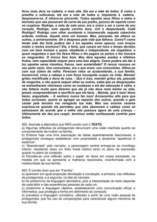 ficou mais dura na cadeira, e mais alta. Ela era a mãe de todos. E como a
presilha a sufocasse, ela era a mãe de todos e, impotente à cadeira,
desprezava-os. E olhava-os piscando. Todos aqueles seus filhos e netos e
bisnetos que não passavam de carne de seu joelho, pensou de repente como
se cuspisse. Rodrigo, o neto de sete anos, era o único a ser a carne de seu
coração, Rodrigo, com aquela carinha dura, viril e despenteada. Cadê
Rodrigo? Rodrigo com olhar sonolento e intumescido naquela cabecinha
ardente, confusa. Aquele seria um homem. Mas, piscando, ela olhava os
outros, a aniversariante. Oh o desprezo pela vida que falhava. Como?! como
tendo sido tão forte pudera dar à luz aqueles seres opacos, com braços
moles e rostos ansiosos? Ela, a forte, que casara em hora e tempo devidos
com um bom homem a quem, obediente e independente, ela respeitara; a
quem respeitara e que lhe fizera filhos e lhe pagara os partos e lhe honrara
os resguardos. O tronco fora bom. Mas dera aqueles azedos e infelizes
frutos, sem capacidade sequer para uma boa alegria. Como pudera ela dar à
luz aqueles seres risonhos, fracos, sem austeridade? O rancor roncava no
seu peito vazio. Uns comunistas, era o que eram; uns comunistas. Olhou-os
com sua cólera de velha. Pareciam ratos se acotovelando, a sua família.
Incoercível, virou a cabeça e com força insuspeita cuspiu no chão. Mamãe!
gritou mortificada a dona da casa. - Que é isso, mamãe! gritou ela, passada
de vergonha, e não queria sequer olhar os outros, sabia que os desgraçados
se entreolhavam vitoriosos como se coubesse a ela dar educação à velha, e
não faltaria muito para dizerem que ela já não dava mais banho na mãe,
jamais compreenderiam o sacrifício que ela fazia. - Mamãe, que é isso! disse
baixo, angustiada. - A senhora nunca fez isso! Acrescentou alto para que
todos ouvissem, queria se agregar ao espanto dos outros, quando o galo
cantar pela terceira vez renegarás tua mãe. Mas seu enorme vexame
suavizou-se quando ela percebeu que eles abanavam a cabeça como se
estivessem de acordo que a velha não passava agora de uma criança. -
Ultimamente ela deu pra cuspir, terminou então confessando contrita para
todos.

562. Assinale a alternativa que NÃO condiz com o TEXTO.
a) Algumas reflexões da protagonista denunciam uma visão machista quanto ao
comportamento da mulher na família.
b) Embora haja uma livre associação de idéias aparentemente desconexas, a
protagonista consegue estabelecer com propriedade a dicotomia “aparência X
essência”.
c) “Abandonada” pelo narrador, a personagem central entrega-se ao monólogo
interior, resultando disso um feitio frasal caótico tanto no plano da expressão
quanto no plano do conteúdo.
d) Percebe-se uma reflexão sobre o papel do idoso em nossa sociedade, na
medida em que se apresenta a matriarca reacionária, inconformada com a
mediocridade da sua família.

563. É correto dizer que em “Família”:
a) aparecem em igual proporção denotação e conotação; a primeira, nas reflexões
da protagonista; e a segunda, na fala do narrador.
b) há predomínio da linguagem denotativa, pois a interpretação do texto depende
de cada leitor e das experiências pessoais de cada um.
c) predomina a linguagem objetiva, estabelecendo uma comunicação eficaz e
informativa, que privilegia a forma em detrimento do conteúdo.
d) prevalece a linguagem conotativa, utilizada a partir de uma visão pessoal da
protagonista, que faz uso de comparações para caracterizar alguns membros de
sua família.
 