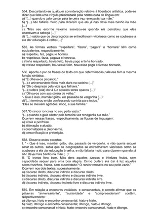 564. Descartando-se qualquer consideração relativa à liberdade artística, pode-se
dizer que falta uma vírgula preconizada pela norma culta da língua em:
a) “(...) quando o galo cantar pela terceira vez renegarás tua mãe.”
b) “(...) não faltaria muito para dizerem que ela já não dava mais banho na mãe
(...)
c) “Mas seu enorme vexame suavizou-se quando ela percebeu que eles
abanavam a cabeça (...)”
d) “(...) sabia que os desgraçados se entreolhavam vitoriosos como se coubesse a
ela dar educação à velha (...)”

565. As formas verbais “respeitara”, “fizera”, “pagara” e “honrara” têm como
equivalentes, respectivamente:
a) respeitou, fez, pagou e honrou.
b) respeitava, fazia, pagava e honrava.
c) tinha respeitado, havia feito, havia pago e tinha honrado.
d) tivesse respeitado, houvesse feito, houvesse pago e tivesse honrado.

566. Aponte o par de frases do texto em que determinadas palavras têm a mesma
função sintática.
a) “E olhava-os piscando.”
“(...) a aniversariante ficou mais dura na cadeira (...)”
b) “Oh o desprezo pela vida que falhava.”
“(...) pudera (ela) dar à luz aqueles seres opacos (...)”
c) “Olhou-os com sua cólera de velha.”
“- Que é isso, mamãe! gritou ela passada de vergonha (...)”
d)“(...) terminou então confessando contrita para todos.”
“Eles se mexiam agitados, rindo, a sua família.”

567.“O rancor roncava no seu peito vazio.”
“(...) quando o galo cantar pela terceira vez renegarás tua mãe.”
Ocorrem nessas frases, respectivamente, as figuras de linguagem:
a) ironia e perífrase.
b) aliteração e alusão.
c) onomatopéia e pleonasmo.
d) personificação e preterição.

568. Observe estes excertos:
I. “ - Que é isso, mamãe! gritou ela, passada de vergonha, e não queria sequer
olhar os outros, sabia que os desgraçados se entreolhavam vitoriosos como se
coubesse a ela dar educação à velha, e não faltaria muito para dizerem que ela já
não dava mais banho na mãe (...)”
II. “O tronco fora bom. Mas dera aqueles azedos e infelizes frutos, sem
capacidade sequer para uma boa alegria. Como pudera ela dar à luz aqueles
seres risonhos, fracos, sem austeridade? O rancor roncava no seu peito vazio.”
Ocorrem nos dois textos, sucessivamente:
a) discurso direto, discurso indireto e discurso direto.
b) discurso indireto, discurso direto e discurso indireto livre.
c) discurso direto, discurso indireto e discurso indireto livre.
d) discurso indireto, discurso indireto livre e discurso indireto livre.

569. Em relação a encontros vocálicos e consonantais, é correto afirmar que as
palavras      “aniversariante”, “austeridade”    e    “compreenderiam”      contêm,
respectivamente:
a) ditongo; hiato e encontro consonantal; hiato e hiato.
b) hiato; ditongo e encontro consonantal; ditongo, hiato e ditongo.
c) encontro consonantal e hiato; hiato; encontro consonantal, hiato e ditongo.
 