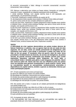 d) encontro consonantal e hiato; ditongo e encontro consonantal; encontro
consonantal, hiato e ditongo.

570. Marque a alternativa que ordena as frases abaixo, formando um parágrafo
coerente e coeso, respeitando as relações expressas entre parênteses.
I. ainda existisse Rodrigo, com aquela carinha dura e viril (oposição, por
subordinação, ao pensamento principal)
II. fora forte, impetuosa e austera (atributo do sujeito de III)
III. ela desprezava todos aqueles seus azedos e infelizes frutos (idéia principal)
IV. seria a única carne de seu coração (atributo do sujeito de I)
a) Ela que fora forte, impetuosa e austera desprezava todos aqueles seus azedos
e infelizes frutos, contudo ainda existisse Rodrigo, que seria a única carne de seu
coração, com aquela carinha dura e viril.
b) Ela fora forte impetuosa e austera e desprezava todos aqueles seus azedos e
infelizes frutos, ainda que existisse Rodrigo que seria a única carne de seu
coração, com aquela carinha dura e viril.
c) Ela, que fora forte, impetuosa e austera, desprezava todos aqueles seus azedos
e infelizes frutos, embora ainda existisse Rodrigo, que seria a única carne de seu
coração, com aquela carinha dura e viril.
d) Se bem que ainda existisse Rodrigo, que seria a única carne de seu coração,
com aquela carinha dura e viril, ela desprezava todos aqueles seus azedos e
infelizes frutos, embora tivesse sido forte, impetuosa e austera.

TEXTO.
A dificuldade de criar regimes democráticos em países árabes decorre de
fatores históricos e culturais, mas se agrava hoje em dia em razão de dois
aspectos. De um lado, existe um estado permanente de beligerância, pela
vizinhança com Israel, o que tende a concentrar o poder nas mãos de um
líder ou de um grupo. O constante clima de guerra, além do mais, torna
prioridade o fortalecimento do Exército, do serviço de inteligência, da polícia
secreta, da guarda nacional, instituições que também servem para conter
aspirações populares malvistas pelos dirigentes. De outro lado, a
comunidade árabe é dividida pela glória e pela desgraça do petróleo. Quem
tem senta-se sobre ele. Quem não tem usa sua influência junto aos países
ricos em petróleo para garantir investimentos e ajuda externa. Assim, tanto
os com-petróleo quanto os sem-petróleo, excessivamente amarrados à
dependência do capital externo, tendem a ignorar as demandas internas por
maior participação popular.

571. O texto apresenta como tema principal o(a):
A) clima de violência que impera nos países árabes.
B) dificuldade de implantar a democracia em países árabes.
C) divisão dos países árabes pela glória e pela desgraça do petróleo.
D) dependência de países árabes ao capital estrangeiro.
E) estratégia de manutenção do poder nos países árabes.

572. De acordo com o texto, é causa de um estado permanente de beligerância
nos países árabes o(a):
A) concentração do poder nas mãos de um líder ou de um grupo.
B) fortalecimento de instituições que servem para conter aspirações populares.
C) vizinhança com Israel.
D) divisão da comunidade árabe pela glória e pela desgraça do petróleo.
E) auto-suficiência dos com-petróleo.

573. A propósito do texto, afirma-se:
I. Os sem-petróleo são mais sensíveis que os com-petróleo aos apelos da
população árabe por uma maior participação política.
 