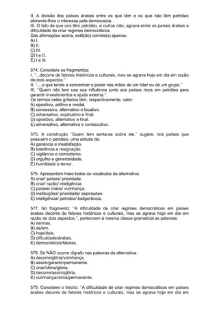 II. A divisão dos países árabes entre os que têm e os que não têm petróleo
alimenta-lhes o interesse pela democracia.
III. O fato de que uns têm petróleo, e outros não, agrava entre os países árabes a
dificuldade de criar regimes democráticos.
Das afirmações acima, está(ão) correta(s) apenas:
A) I.
B) II.
C) III.
D) I e II.
E) I e III.

574. Considere os fragmentos:
I. ‘’...decorre de fatores históricos e culturais, mas se agrava hoje em dia em razão
de dois aspectos.’’
II. ‘’....o que tende a concentrar o poder nas mãos de um líder ou de um grupo.’’
III. ‘’Quem não tem usa sua influência junto aos países ricos em petróleo para
garantir investimentos e ajuda externa.’’
Os termos neles grifados têm, respectivamente, valor:
A) opositivo, aditivo e modal.
B) concessivo, alternativo e locativo.
C) adversativo, explicativo e final.
D) opositivo, alternativo e final.
E) adversativo, alternativo e consecutivo.

575. A construção ‘’Quem tem senta-se sobre ele.’’ sugere, nos países que
possuem o petróleo, uma atitude de:
A) ganância e insatisfação.
B) tolerância e resignação.
C) vigilância e comodismo.
D) orgulho e generosidade.
E) humildade e temor.

576. Apresentam hiato todos os vocábulos da alternativa:
A) criar/ países/ prioridade.
B) criar/ razão/ inteligência.
C) países/ mãos/ vizinhança.
D) instituições/ prioridade/ aspirações.
E) inteligência/ petróleo/ beligerância.

577. No fragmento: ‘’A dificuldade de criar regimes democráticos em países
árabes decorre de fatores históricos e culturais, mas se agrava hoje em dia em
razão de dois aspectos.’’, pertencem à mesma classe gramatical as palavras:
A) de/mas.
B) de/em.
C) hoje/dois.
D) dificuldade/árabes.
E) democráticos/fatores.

578. Só NÃO ocorre dígrafo nas palavras da alternativa:
A) decorre/glória/vizinhança.
B) assim/garantir/permanente.
C) criar/clima/glória.
D) decorre/assim/glória.
E) vizinhança/clima/permanente.

579. Considere o trecho: ‘’A dificuldade de criar regimes democráticos em países
árabes decorre de fatores históricos e culturais, mas se agrava hoje em dia em
 