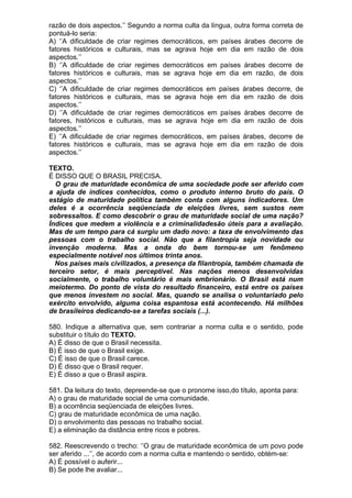 razão de dois aspectos.’’ Segundo a norma culta da língua, outra forma correta de
pontuá-lo seria:
A) ‘’A dificuldade de criar regimes democráticos, em países árabes decorre de
fatores históricos e culturais, mas se agrava hoje em dia em razão de dois
aspectos.’’
B) ‘’A dificuldade de criar regimes democráticos em países árabes decorre de
fatores históricos e culturais, mas se agrava hoje em dia em razão, de dois
aspectos.’’
C) ‘’A dificuldade de criar regimes democráticos em países árabes decorre, de
fatores históricos e culturais, mas se agrava hoje em dia em razão de dois
aspectos.’’
D) ‘’A dificuldade de criar regimes democráticos em países árabes decorre de
fatores, históricos e culturais, mas se agrava hoje em dia em razão de dois
aspectos.’’
E) ‘’A dificuldade de criar regimes democráticos, em países árabes, decorre de
fatores históricos e culturais, mas se agrava hoje em dia em razão de dois
aspectos.’’

TEXTO.
É DISSO QUE O BRASIL PRECISA.
  O grau de maturidade econômica de uma sociedade pode ser aferido com
a ajuda de índices conhecidos, como o produto interno bruto do país. O
estágio de maturidade política também conta com alguns indicadores. Um
deles é a ocorrência seqüenciada de eleições livres, sem sustos nem
sobressaltos. E como descobrir o grau de maturidade social de uma nação?
Índices que medem a violência e a criminalidadesão úteis para a avaliação.
Mas de um tempo para cá surgiu um dado novo: a taxa de envolvimento das
pessoas com o trabalho social. Não que a filantropia seja novidade ou
invenção moderna. Mas a onda do bem tornou-se um fenômeno
especialmente notável nos últimos trinta anos.
  Nos países mais civilizados, a presença da filantropia, também chamada de
terceiro setor, é mais perceptível. Nas nações menos desenvolvidas
socialmente, o trabalho voluntário é mais embrionário. O Brasil está num
meiotermo. Do ponto de vista do resultado financeiro, está entre os países
que menos investem no social. Mas, quando se analisa o voluntariado pelo
exército envolvido, alguma coisa espantosa está acontecendo. Há milhões
de brasileiros dedicando-se a tarefas sociais (...).

580. Indique a alternativa que, sem contrariar a norma culta e o sentido, pode
substituir o título do TEXTO.
A) É disso de que o Brasil necessita.
B) É isso de que o Brasil exige.
C) É isso de que o Brasil carece.
D) É disso que o Brasil requer.
E) É disso a que o Brasil aspira.

581. Da leitura do texto, depreende-se que o pronome isso,do título, aponta para:
A) o grau de maturidade social de uma comunidade.
B) a ocorrência seqüenciada de eleições livres.
C) grau de maturidade econômica de uma nação.
D) o envolvimento das pessoas no trabalho social.
E) a eliminação da distância entre ricos e pobres.

582. Reescrevendo o trecho: ‘’O grau de maturidade econômica de um povo pode
ser aferido ...’’, de acordo com a norma culta e mantendo o sentido, obtém-se:
A) É possível o auferir...
B) Se pode lhe avaliar...
 