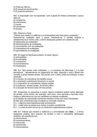 C) Pode-se inferi-lo...
D) É exeqüível examinar-lhe...
E) É possível estimá-lo...

583. A preposição com na expressão ‘’com a ajuda de índices conhecidos’’ possui
idéia de:
A) companhia.
B) instrumento.
C) causa.
D) concessão.
E) dúvida.

584. Observe a frase:
‘’Índices que medem a violência e a criminalidade são úteis para a avaliação’’.
Passando-se avaliação para o plural, mantendo-se o sentido original e
obedecendo-se à norma culta, o termo destacado poderá ser substituído por:
A) adequados às avaliações.
B) desnecessários as avaliações.
C) convenientes com as avaliações.
D) imprestáveis às avaliações.
E) aproveitáveis as avaliações.

585. Em lugar de filantropia poderia, no texto, figurar:
A) antropofobia.
B) humanidade.
C) humanismo.
D) humanitarismo.
E) misantropia.

586. Em ‘’Nos países mais civilizados, (...) a presença da filantropia (...) é mais
perceptível.’’, depreende-se um julgamento de valor, segundo o qual o Brasil não
compõe o grupo desses países. De acordo com o texto, pode-se contrapor a essa
asserção:
A) o número de voluntários do trabalho social.
B) o acanhado investimento financeiro no social.
C) o surgimento do voluntariado nessas nações.
D) a presença, nesses países, do terceiro setor.
E) a atuação do terceiro setor em tais países.

587. Antepostos ou pospostos a outros, alguns vocábulos podem sofrer alteração
de sentido, como ocorre, por exemplo, com novo: novo escrivão e escrivão novo.
Indique a alternativa em que se manifesta um desses vocábulos.
A) O estágio de maturidade econômica também conta com bons indicadores.
B) Não que a filantropia seja novidade ou invenção moderna.
C) (...) alguma coisa espantosa está acontecendo.
D) (...) está entre os países que menos investem socialmente.
E) (...) a onda do bem tornou-se um fenômeno especialmente notável.

588. Em ‘’Índices que medem a violência e a criminalidade são úteis...’’, o termo
destacado poderá, sem prejuízo do sentido e com a necessária adequação
sintática, ser substituído por:
A) mensuráveis.
B) incomensuráveis.
C) mensurais.
D) dimensíveis.
E) mensuradores.
 
