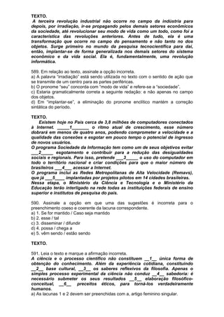 TEXTO.
 A terceira revolução industrial não ocorre no campo da indústria para
depois, por irradiação, ir-se propagando pelos demais setores econômicos
da sociedade, até revolucionar seu modo de vida como um todo, como foi a
característica das revoluções anteriores. Antes de tudo, ela é uma
transformação que ocorre no campo do pensamento e não tanto no dos
objetos. Surge primeiro no mundo da pesquisa tecnocientífica para daí,
então, implantar-se de forma generalizada nos demais setores do sistema
econômico e da vida social. Ela é, fundamentalmente, uma revolução
informática.

589. Em relação ao texto, assinale a opção incorreta.
a) A palavra “irradiação” está sendo utilizada no texto com o sentido de ação que
se transmite de um centro para as partes periféricas.
b) O pronome “seu” concorda com “modo de vida” e refere-se a “sociedade”.
c) Estaria gramaticalmente correta a seguinte redação: e não apenas no campo
dos objetos.
d) Em “implantar-se”, a eliminação do pronome enclítico mantém a correção
sintática do período.

TEXTO.
   Existem hoje no País cerca de 3,8 milhões de computadores conectados
à Internet. _____1_______ o ritmo atual de crescimento, esse número
dobrará em menos de quatro anos, podendo comprometer a velocidade e a
qualidade das conexões e esgotar em pouco tempo o potencial de ingresso
de novos usuários.
O programa Sociedade da Informação tem como um de seus objetivos evitar
___2_____ esgotamento e contribuir para a redução das desigualdades
sociais e regionais. Para isso, pretende ___3_____ o uso do computador em
todo o território nacional e criar condições para que o maior número de
brasileiros ___4___ acessar a Internet.
O programa inclui as Redes Metropolitanas de Alta Velocidade (Remavs),
que já ___5____ implantadas por projetos pilotos em 14 cidades brasileiras.
Nessa etapa, o Ministério da Ciência e Tecnologia e o Ministério da
Educação terão interligado na rede todas as instituições federais de ensino
superior e institutos de pesquisa do país.

590. Assinale a opção em que uma das sugestões é incorreta para o
preenchimento coeso e coerente da lacuna correspondente.
a) 1. Se for mantido / Caso seja mantido
b) 2. esse / tal
c) 3. disseminar / difundir
d) 4. possa / chega a
e) 5. vêm sendo / estão sendo

TEXTO.

591. Leia o texto e marque a afirmação incorreta.
A ciência e o processo científico não constituem __1__ única forma de
obtenção do conhecimento. Além da experiência cotidiana, constituindo
__2__ base cultural, __3__ os saberes reflexivos da filosofia. Apenas o
simples processo experimental da ciência não conduz __4__ sabedoria: é
necessário submeter os seus resultados __5__ elaboração filosófico-
conceitual, __6__ preceitos éticos, para torná-los verdadeiramente
humanos.
a) As lacunas 1 e 2 devem ser preenchidas com a, artigo feminino singular.
 