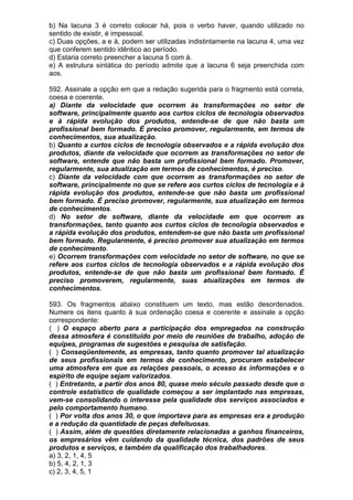 b) Na lacuna 3 é correto colocar há, pois o verbo haver, quando utilizado no
sentido de existir, é impessoal.
c) Duas opções, a e à, podem ser utilizadas indistintamente na lacuna 4, uma vez
que conferem sentido idêntico ao período.
d) Estaria correto preencher a lacuna 5 com à.
e) A estrutura sintática do período admite que a lacuna 6 seja preenchida com
aos.

592. Assinale a opção em que a redação sugerida para o fragmento está correta,
coesa e coerente.
a) Diante da velocidade que ocorrem às transformações no setor de
software, principalmente quanto aos curtos ciclos de tecnologia observados
e à rápida evolução dos produtos, entende-se de que não basta um
profissional bem formado. É preciso promover, regularmente, em termos de
conhecimentos, sua atualização.
b) Quanto a curtos ciclos de tecnologia observados e a rápida evolução dos
produtos, diante da velocidade que ocorrem as transformações no setor de
software, entende que não basta um profissional bem formado. Promover,
regularmente, sua atualização em termos de conhecimentos, é preciso.
c) Diante da velocidade com que ocorrem as transformações no setor de
software, principalmente no que se refere aos curtos ciclos de tecnologia e à
rápida evolução dos produtos, entende-se que não basta um profissional
bem formado. É preciso promover, regularmente, sua atualização em termos
de conhecimentos.
d) No setor de software, diante da velocidade em que ocorrem as
transformações, tanto quanto aos curtos ciclos de tecnologia observados e
a rápida evolução dos produtos, entendem-se que não basta um profissional
bem formado. Regularmente, é preciso promover sua atualização em termos
de conhecimento.
e) Ocorrem transformações com velocidade no setor de software, no que se
refere aos curtos ciclos de tecnologia observados e a rápida evolução dos
produtos, entende-se de que não basta um profissional bem formado. É
preciso promoverem, regularmente, suas atualizações em termos de
conhecimentos.

593. Os fragmentos abaixo constituem um texto, mas estão desordenados.
Numere os itens quanto à sua ordenação coesa e coerente e assinale a opção
correspondente:
( ) O espaço aberto para a participação dos empregados na construção
dessa atmosfera é constituído por meio de reuniões de trabalho, adoção de
equipes, programas de sugestões e pesquisa de satisfação.
( ) Conseqüentemente, as empresas, tanto quanto promover tal atualização
de seus profissionais em termos de conhecimento, procuram estabelecer
uma atmosfera em que as relações pessoais, o acesso às informações e o
espírito de equipe sejam valorizados.
( ) Entretanto, a partir dos anos 80, quase meio século passado desde que o
controle estatístico de qualidade começou a ser implantado nas empresas,
vem-se consolidando o interesse pela qualidade dos serviços associados e
pelo comportamento humano.
( ) Por volta dos anos 30, o que importava para as empresas era a produção
e a redução da quantidade de peças defeituosas.
( ) Assim, além de questões diretamente relacionadas a ganhos financeiros,
os empresários vêm cuidando da qualidade técnica, dos padrões de seus
produtos e serviços, e também da qualificação dos trabalhadores.
a) 3, 2, 1, 4, 5
b) 5, 4, 2, 1, 3
c) 2, 3, 4, 5, 1
 