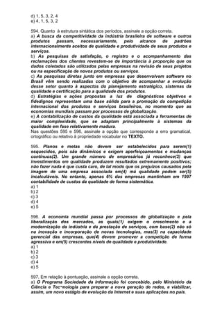 d) 1, 5, 3, 2, 4
e) 4, 1, 5, 3, 2

594. Quanto à estrutura sintática dos períodos, assinale a opção correta.
a) A busca da competitividade da indústria brasileira de software e outros
produtos      passam,       necessariamente,     pelo   alcance    de     padrões
internacionalmente aceitos de qualidade e produtividade de seus produtos e
serviços.
b) As pesquisas de satisfação, o registro e o acompanhamento das
reclamações dos clientes revestem-se de importância à proporção que os
dados coletados são utilizados pelas empresas na revisão de seus projetos
ou na especificação de novos produtos ou serviços.
c) As pesquisas diretas junto em empresas que desenvolvem software no
Brasil vêm sendo realizadas com o objetivo de acompanhar a evolução
desse setor quanto à aspectos do planejamento estratégico, sistemas da
qualidade e certificação para a qualidade dos produtos.
d) Estratégias e ações propostas a luz de diagnósticos objetivos e
fidedignos representam uma base sólida para a promoção da competição
internacional dos produtos e serviços brasileiros, no momento que as
economias mundiais passam por processos de globalização.
e) A contabilização de custos da qualidade está associada a ferramentas de
maior complexidade, que se adaptam principalmente à sistemas da
qualidade em fase relativamente madura.
Nas questões 595 e 596, assinale a opção que corresponde a erro gramatical,
ortográfico ou relativo à propriedade vocabular no TEXTO.

595. Planos e metas não devem ser estabelecidos para serem(1)
esquecidos, pois são dinâmicos e exigem aperfeiçoamentos e mudanças
contínuos(2). Um grande número de empresários já reconhece(3) que
investimentos em qualidade produzem resultados extremamente positivos;
não fazer nada é que custa caro, de tal modo que os prejuízos causados pela
imagem de uma empresa associada em(4) má qualidade podem ser(5)
incalculáveis. No entanto, apenas 6% das empresas mantinham em 1997
contabilidade de custos da qualidade de forma sistemática.
a) 1
b) 2
c) 3
d) 4
e) 5

596. A economia mundial passa por processos de globalização e pela
liberalização dos mercados, as quais(1) exigem o crescimento e a
modernização da indústria e da prestação de serviços, com base(2) não só
na inovação e incorporação de novas tecnologias, mas(3) na capacidade
gerencial das empresas, que(4) devem promover a competição de forma
agressiva e em(5) crescentes níveis de qualidade e produtividade.
a) 1
b) 2
c) 3
d) 4
e) 5

597. Em relação à pontuação, assinale a opção correta.
a) O Programa Sociedade da Informação foi concebido, pelo Ministério da
Ciência e Tec¬nologia para preparar a nova geração de redes, e viabilizar,
assim, um novo estágio de evolução da Internet e suas aplicações no país.
 