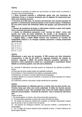TEXTO.

43. Numere os períodos na ordem em que formem um texto coeso e coerente, e
marque o item correspondente.
( ) Essa invenção permitiu o sofisticado gosto dos reis franceses de
colecionar livros, e a mesma revolução que os degolou foi responsável por
abrir suas coleções ao povo.
( ) Há cerca de 2.300 anos, os homens encontraram uma maneira peculiar de
guardar o conhecimento escrito juntando-o num mesmo espaço. A biblioteca
foi uma entre outras das brilhantes idéias dos gregos, que permanecem até
hoje.
( ) Apesar da resistência da Igreja, a informação começou a girar mais rápido
com a invenção da imprensa de Gutemberg.
( ) Assim, as bibliotecas passaram a ser “serviço de todos”, como está
escrito nos anais da maior biblioteca do mundo, a do Congresso, em
Washington, que tem 85 milhões de documentos em 400 idiomas diferentes.
( ) Depois deles, a Idade Média trancou nos mosteiros os escritos da
antigüidade clássica e os monges copistas passavam o tempo produzindo
obras de arte.
a) 1, 3, 5, 2, 4.
b) 3, 2, 4, 5, 1.
c) 2, 3, 5, 4, 1.
d) 4, 1, 3, 5, 2.
e) 5, 4, 1, 3, 2.

TEXTO.
Oficialmente o país saiu da recessão. O PIB cresceu por dois trimestres
consecutivos. A alta foi de 0,93% no segundo trimestre em relação ao
primeiro, segundo o IBGE. Na prática háoutras questões relevantes. A
primeira e mais importante é saber se a recuperação é sustentável. Nesse
debate os números ajudam, mas não são suficientes.

44. Assinale a alternativa incorreta quanto ao fragmento do editorial jornalístico
acima.
a) Esse tipo de texto analisa dados da realidade cotidiana.
b) A primeira e mais importante traz elíptica a expressão prática.
c) Predomina, no trecho, a função referencial da linguagem.
d) Nesse debate é um recurso anafórico e recupera as idéias expostas em ambos
os parágrafos.
e) O elemento coesivo mas possui carga semântica de oposição.

TEXTO.
Rubião interrompeu as reflexões para ler a notícia. Que era bem escrita, era.
Trechos havia que releu com muita satisfação. O diabo do homem parecia
haver assistido à cena. Que narração! Que viveza de estilo! Alguns pontos
estavam acrescentados - confusão de memória - mas o acréscimo não ficava
mal.
Julgue os itens.
I - As exclamações, no trecho, são índice de função expressiva.
II - Os travessões presentes no texto são índice de discurso direto.
III - As frases em discurso indireto livre mostram um Rubião interessado naquilo
que foi escrito e não no modo como foi escrito.
IV - Os trechos em destaque mostram, em discurso indireto, o pensamento do
personagem.
V - Em “O diabo do homem parecia haver assistido à cena”, o trecho refere-se ao
personagem Rubião.
 