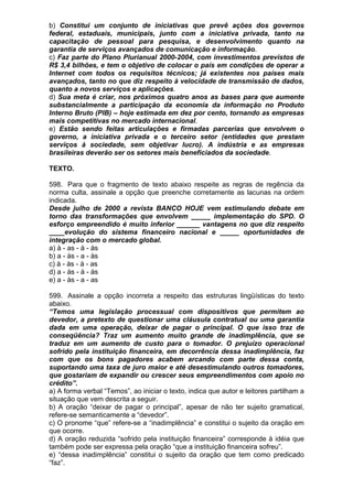 b) Constitui um conjunto de iniciativas que prevê ações dos governos
federal, estaduais, municipais, junto com a iniciativa privada, tanto na
capacitação de pessoal para pesquisa, e desenvolvimento quanto na
garantia de serviços avançados de comunicação e informação.
c) Faz parte do Plano Plurianual 2000-2004, com investimentos previstos de
R$ 3,4 bilhões, e tem o objetivo de colocar o país em condições de operar a
Internet com todos os requisitos técnicos; já existentes nos países mais
avançados, tanto no que diz respeito à velocidade de transmissão de dados,
quanto a novos serviços e aplicações.
d) Sua meta é criar, nos próximos quatro anos as bases para que aumente
substancialmente a participação da economia da informação no Produto
Interno Bruto (PIB) – hoje estimada em dez por cento, tornando as empresas
mais competitivas no mercado internacional.
e) Estão sendo feitas articulações e firmadas parcerias que envolvem o
governo, a iniciativa privada e o terceiro setor (entidades que prestam
serviços à sociedade, sem objetivar lucro). A indústria e as empresas
brasileiras deverão ser os setores mais beneficiados da sociedade.

TEXTO.

598. Para que o fragmento de texto abaixo respeite as regras de regência da
norma culta, assinale a opção que preenche corretamente as lacunas na ordem
indicada.
Desde julho de 2000 a revista BANCO HOJE vem estimulando debate em
torno das transformações que envolvem _____ implementação do SPD. O
esforço empreendido é muito inferior ______ vantagens no que diz respeito
____evolução do sistema financeiro nacional e _____ oportunidades de
integração com o mercado global.
a) à - as - à - às
b) a - às - a - às
c) à - às - à - as
d) a - às - à - às
e) a - às - a - as

599. Assinale a opção incorreta a respeito das estruturas lingüísticas do texto
abaixo.
“Temos uma legislação processual com dispositivos que permitem ao
devedor, a pretexto de questionar uma cláusula contratual ou uma garantia
dada em uma operação, deixar de pagar o principal. O que isso traz de
conseqüência? Traz um aumento muito grande de inadimplência, que se
traduz em um aumento de custo para o tomador. O prejuízo operacional
sofrido pela instituição financeira, em decorrência dessa inadimplência, faz
com que os bons pagadores acabem arcando com parte dessa conta,
suportando uma taxa de juro maior e até desestimulando outros tomadores,
que gostariam de expandir ou crescer seus empreendimentos com apoio no
crédito”.
a) A forma verbal “Temos”, ao iniciar o texto, indica que autor e leitores partilham a
situação que vem descrita a seguir.
b) A oração “deixar de pagar o principal”, apesar de não ter sujeito gramatical,
refere-se semanticamente a “devedor”.
c) O pronome “que” refere-se a “inadimplência” e constitui o sujeito da oração em
que ocorre.
d) A oração reduzida “sofrido pela instituição financeira” corresponde à idéia que
também pode ser expressa pela oração “que a instituição financeira sofreu”.
e) “dessa inadimplência” constitui o sujeito da oração que tem como predicado
“faz”.
 