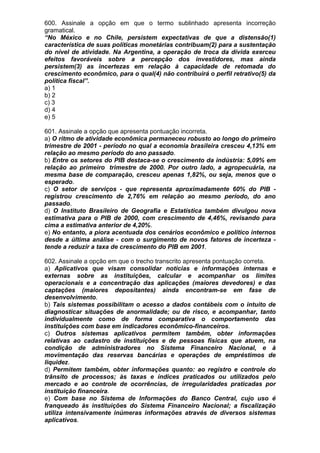 600. Assinale a opção em que o termo sublinhado apresenta incorreção
gramatical.
“No México e no Chile, persistem expectativas de que a distensão(1)
característica de suas políticas monetárias contribuam(2) para a sustentação
do nível de atividade. Na Argentina, a operação de troca da dívida exerceu
efeitos favoráveis sobre a percepção dos investidores, mas ainda
persistem(3) as incertezas em relação à capacidade de retomada do
crescimento econômico, para o qual(4) não contribuirá o perfil retrativo(5) da
política fiscal”.
a) 1
b) 2
c) 3
d) 4
e) 5

601. Assinale a opção que apresenta pontuação incorreta.
a) O ritmo de atividade econômica permaneceu robusto ao longo do primeiro
trimestre de 2001 - período no qual a economia brasileira cresceu 4,13% em
relação ao mesmo período do ano passado.
b) Entre os setores do PIB destaca-se o crescimento da indústria: 5,09% em
relação ao primeiro trimestre de 2000. Por outro lado, a agropecuária, na
mesma base de comparação, cresceu apenas 1,82%, ou seja, menos que o
esperado.
c) O setor de serviços - que representa aproximadamente 60% do PIB -
registrou crescimento de 2,76% em relação ao mesmo período, do ano
passado.
d) O Instituto Brasileiro de Geografia e Estatística também divulgou nova
estimativa para o PIB de 2000, com crescimento de 4,46%, revisando para
cima a estimativa anterior de 4,20%.
e) No entanto, a piora acentuada dos cenários econômico e político internos
desde a última análise - com o surgimento de novos fatores de incerteza -
tende a reduzir a taxa de crescimento do PIB em 2001.

602. Assinale a opção em que o trecho transcrito apresenta pontuação correta.
a) Aplicativos que visam consolidar notícias e informações internas e
externas sobre as instituições, calcular e acompanhar os limites
operacionais e a concentração das aplicações (maiores devedores) e das
captações (maiores depositantes) ainda encontram-se em fase de
desenvolvimento.
b) Tais sistemas possibilitam o acesso a dados contábeis com o intuito de
diagnosticar situações de anormalidade; ou de risco, e acompanhar, tanto
individualmente como de forma comparativa o comportamento das
instituições com base em indicadores econômico-financeiros.
c) Outros sistemas aplicativos permitem também, obter informações
relativas ao cadastro de instituições e de pessoas físicas que atuem, na
condição de administradores no Sistema Financeiro Nacional, e à
movimentação das reservas bancárias e operações de empréstimos de
liquidez.
d) Permitem também, obter informações quanto: ao registro e controle do
trânsito de processos; às taxas e índices praticados ou utilizados pelo
mercado e ao controle de ocorrências, de irregularidades praticadas por
instituição financeira.
e) Com base no Sistema de Informações do Banco Central, cujo uso é
franqueado às instituições do Sistema Financeiro Nacional; a fiscalização
utiliza intensivamente inúmeras informações através de diversos sistemas
aplicativos.
 
