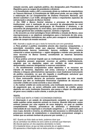 votação secreta, após argüição pública, dos designados pelo Presidente da
República para os cargos de presidente e diretores.
c) A Constituição vedou o BC a concessão direta ou indireta de empréstimos
ao Tesouro Nacional. A Constituição de 1988 prevê ainda, em seu artigo 192,
a elaboração de Lei Complementar do Sistema Financeiro Nacional, que
deverá substituir a Lei 4.595, abrangendo vários e importantes aspectos da
estruturação e atuação do Banco Central.
d) Em 1998 o Banco Central retomou o processo de Planejamento
Institucional, com à realização de um encontro de planejamento ao nível
estratégico, contando pela participação do Presidente e diretores, e de
encontros de planejamento no nível tático, que contaram com a participação
do corpo gerencial das unidades especial, centrais e regionais.
e) No encontro ao nível estratégico foram definidos a missão do Banco, seus
macroprocessos e os objetivos estratégicos para o horizonte de três anos,
além das diretrizes balizadoras das ações para assegurar à estabilidade do
poder de compra da moeda nacional.

606. Assinale a opção em que o texto foi transcrito com erro gramatical.
a) Para praticar a política monetária através das reservas compulsórias, a
autoridade monetária exige que algumas instituições financeiras —
especificamente bancos comerciais, bancos múltiplos com carteira
comercial e caixas econômicas — sejam obrigadas a manter uma parcela de
seus recursos no Banco Central, constituindo as reservas bancárias
compulsórias.
b) Essa prática universal impede que as instituições financeiras receptoras
de depósitos possam emprestar recursos ao público indefinidamente,
exigindo que os depósitos sejam um múltiplo de seus encaixes
denominados reservas obrigatórias e reservas voluntárias.
c) Os recolhimentos compulsórios sobre depósitos e os recursos em
trânsito de terceiros, depósitos sob aviso, cobrança e arrecadação de
tributos e cheques administrativos representa o mais tradicional instrumento
de política monetária, no que diz respeito à modificação estrutural que
provocam no nível global das reservas bancárias.
d) Esse instrumento decorre da exclusiva capacidade de criar moeda
escritural que têm as instituições financeiras captadoras de recursos ao
conceder crédito em conta-corrente a seus clientes.
e) Ao realizar crédito em conta-corrente, uma instituição bancária cria meios
de pagamento que, ao serem utilizados pelo tomador de crédito, geram
depósito em outra instituição financeira, que passa a dispor da capacidade
de gerar novo crédito a outro cliente, e assim por diante.

TEXTO.
O SONO QUE MATA A FOME E ECONOMIZA ENERGIA.
A hibernação é um estado de entorpecimento completo ou parcial a que
estão sujeitas certas espécies animais no inverno. Quando hibernam, esses
animais passam por uma espécie de sono letárgico, no qual se mantêm
completamente imóveis, privando-se de alimentos e diminuindo a
intensidade de sua respiração e circulação sangüínea. (....) A explicação para
isso é que, durante o inverno, os alimentos são escassos e a diminuição dos
processos normais de metabolismo e crescimento economizam energia e
evitam que os animais tenham de procurar por comida. (....)

607. Quanto ao título dado ao texto, podemos dizer que:
(A) se centraliza nos efeitos do sono sobre os animais que hibernam;
(B) discute apenas um dos aspectos abordados no texto;
(C) é bastante breve, já que se trata somente de um apelo à leitura;
(D) apresenta a hibernação sob os lados positivo e negativo;
 