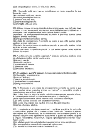 (E) é adequado já que o sono, de fato, mata a fome.

608. Hibernação está para inverno, considerados os vários aspectos de sua
formação, como:
(A) crescimento está para crescer;
(B) diminuição está para diminuir;
(C) mensal está para mês;
(D) liberdade está para livre;
(E) animação está para alma.

609. O texto começa por uma definição do termo hibernação; toda definição deve
começar por um termo geral, seguido das especificidades que individualizam o
termo geral. São, respectivamente, termo geral e especificidades:
(A) estado / de entorpecimento completo ou parcial a que estão sujeitas certas
espécies animais no inverno;
(B) entorpecimento / completo ou parcial;
(C) estado de entorpecimento / completo ou parcial a que estão sujeitas certas
espécies animais no inverno;
(D) estado de entorpecimento completo ou parcial / a que estão sujeitas certas
espécies animais no inverno;
(E) entorpecimento completo ou parcial / a que estão sujeitas certas espécies
animais no inverno.

610. “...entorpecimento completo ou parcial...”; a relação semântica existente entre
os adjetivos completo e parcial repete-se em:
(A) inverno e verão;
(B) tranqüilo e agitado;
(C) paralisados e imóveis;
(D) branco e claro;
(E) amarelo e amarelado.

611. Os vocábulos que NÃO possuem formação completamente idêntica são:
(A) hibernação / entorpecimento;
(B) parcial / letárgico;
(C) explicação / diminuição;
(D) intensidade / completamente;
(E) sangüínea / normais.

612. “A hibernação é um estado de entorpecimento completo ou parcial a que
estão sujeitas certas espécies animais no inverno.”; o comentário correto a
respeito desse segmento do texto é:
(A) a ordem direta da segunda oração, substituindo-se que por seu antecedente,
é: “certas espécies animais no inverno estão sujeitas [à hibernação];
(B) os adjetivos completo e parcial referem-se ao substantivo hibernação;
(C) a forma sujeitas concorda com o substantivo animais;
(D) o uso da preposição a está ligado à presença do adjetivo sujeitas;
(E) certas é forma de adjetivo.

613. “...respiração e circulação sangüínea.” ; na Nova gramática do português
contemporâneo, página 265, o professor Celso Cunha diz: “(Quando o adjetivo
vem depois dos substantivos), se os substantivos são do mesmo gênero e do
singular, o adjetivo toma o gênero dos substantivos e, quanto ao número, vai: para
o singular (concordância mais comum) ou para o plural (concordância mais rara).”
Assim sendo:
(A) o adjetivo sangüínea poderia também aparecer com a forma sangüíneas;
(B) o autor preferiu a concordância mais rara à mais comum;
(C) o autor do texto cometeu um erro de concordância;
 