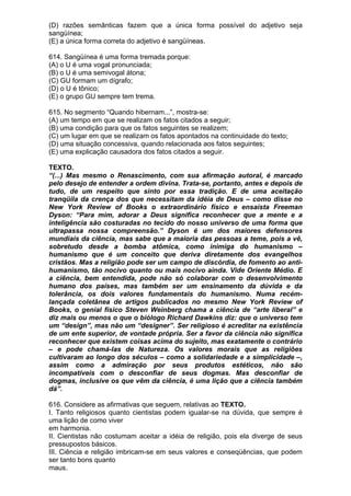 (D) razões semânticas fazem que a única forma possível do adjetivo seja
sangüínea;
(E) a única forma correta do adjetivo é sangüíneas.

614. Sangüínea é uma forma tremada porque:
(A) o U é uma vogal pronunciada;
(B) o U é uma semivogal átona;
(C) GU formam um dígrafo;
(D) o U é tônico;
(E) o grupo GU sempre tem trema.

615. No segmento “Quando hibernam...”, mostra-se:
(A) um tempo em que se realizam os fatos citados a seguir;
(B) uma condição para que os fatos seguintes se realizem;
(C) um lugar em que se realizam os fatos apontados na continuidade do texto;
(D) uma situação concessiva, quando relacionada aos fatos seguintes;
(E) uma explicação causadora dos fatos citados a seguir.

TEXTO.
“(...) Mas mesmo o Renascimento, com sua afirmação autoral, é marcado
pelo desejo de entender a ordem divina. Trata-se, portanto, antes e depois de
tudo, de um respeito que sinto por essa tradição. E de uma aceitação
tranqüila da crença dos que necessitam da idéia de Deus – como disse no
New York Review of Books o extraordinário físico e ensaísta Freeman
Dyson: “Para mim, adorar a Deus significa reconhecer que a mente e a
inteligência são costuradas no tecido do nosso universo de uma forma que
ultrapassa nossa compreensão.” Dyson é um dos maiores defensores
mundiais da ciência, mas sabe que a maioria das pessoas a teme, pois a vê,
sobretudo desde a bomba atômica, como inimiga do humanismo –
humanismo que é um conceito que deriva diretamente dos evangelhos
cristãos. Mas a religião pode ser um campo de discórdia, de fomento ao anti-
humanismo, tão nocivo quanto ou mais nocivo ainda. Vide Oriente Médio. E
a ciência, bem entendida, pode não só colaborar com o desenvolvimento
humano dos países, mas também ser um ensinamento da dúvida e da
tolerância, os dois valores fundamentais do humanismo. Numa recém-
lançada coletânea de artigos publicados no mesmo New York Review of
Books, o genial físico Steven Weinberg chama a ciência de “arte liberal” e
diz mais ou menos o que o biólogo Richard Dawkins diz: que o universo tem
um “design”, mas não um “designer”. Ser religioso é acreditar na existência
de um ente superior, de vontade própria. Ser a favor da ciência não significa
reconhecer que existem coisas acima do sujeito, mas exatamente o contrário
– e pode chamá-las de Natureza. Os valores morais que as religiões
cultivaram ao longo dos séculos – como a solidariedade e a simplicidade –,
assim como a admiração por seus produtos estéticos, não são
incompatíveis com o desconfiar de seus dogmas. Mas desconfiar de
dogmas, inclusive os que vêm da ciência, é uma lição que a ciência também
dá”.

616. Considere as afirmativas que seguem, relativas ao TEXTO.
I. Tanto religiosos quanto cientistas podem igualar-se na dúvida, que sempre é
uma lição de como viver
em harmonia.
II. Cientistas não costumam aceitar a idéia de religião, pois ela diverge de seus
pressupostos básicos.
III. Ciência e religião imbricam-se em seus valores e conseqüências, que podem
ser tanto bons quanto
maus.
 