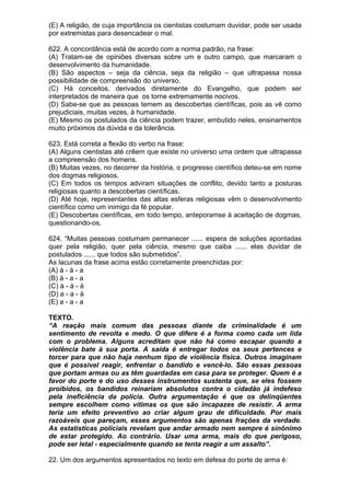(E) A religião, de cuja importância os cientistas costumam duvidar, pode ser usada
por extremistas para desencadear o mal.

622. A concordância está de acordo com a norma padrão, na frase:
(A) Tratam-se de opiniões diversas sobre um e outro campo, que marcaram o
desenvolvimento da humanidade.
(B) São aspectos – seja da ciência, seja da religião – que ultrapassa nossa
possibilidade de compreensão do universo.
(C) Há conceitos, derivados diretamente do Evangelho, que podem ser
interpretados de maneira que os torne extremamente nocivos.
(D) Sabe-se que as pessoas temem as descobertas científicas, pois as vê como
prejudiciais, muitas vezes, à humanidade.
(E) Mesmo os postulados da ciência podem trazer, embutido neles, ensinamentos
muito próximos da dúvida e da tolerância.

623. Está correta a flexão do verbo na frase:
(A) Alguns cientistas até crêem que existe no universo uma ordem que ultrapassa
a compreensão dos homens.
(B) Muitas vezes, no decorrer da história, o progresso científico deteu-se em nome
dos dogmas religiosos.
(C) Em todos os tempos adviram situações de conflito, devido tanto a posturas
religiosas quanto a descobertas científicas.
(D) Até hoje, representantes das altas esferas religiosas vêm o desenvolvimento
científico como um inimigo da fé popular.
(E) Descobertas científicas, em todo tempo, anteporamse à aceitação de dogmas,
questionando-os.

624. “Muitas pessoas costumam permanecer ...... espera de soluções apontadas
quer pela religião, quer pela ciência, mesmo que caiba ...... elas duvidar de
postulados ...... que todos são submetidos”.
As lacunas da frase acima estão corretamente preenchidas por:
(A) à - à - a
(B) à - a - a
(C) à - à - à
(D) a - a - à
(E) a - a - a

TEXTO.
“A reação mais comum das pessoas diante da criminalidade é um
sentimento de revolta e medo. O que difere é a forma como cada um lida
com o problema. Alguns acreditam que não há como escapar quando a
violência bate à sua porta. A saída é entregar todos os seus pertences e
torcer para que não haja nenhum tipo de violência física. Outros imaginam
que é possível reagir, enfrentar o bandido e vencê-lo. São essas pessoas
que portam armas ou as têm guardadas em casa para se proteger. Quem é a
favor do porte e do uso desses instrumentos sustenta que, se eles fossem
proibidos, os bandidos reinariam absolutos contra o cidadão já indefeso
pela ineficiência da polícia. Outra argumentação é que os delinqüentes
sempre escolhem como vítimas os que são incapazes de resistir. A arma
teria um efeito preventivo ao criar algum grau de dificuldade. Por mais
razoáveis que pareçam, esses argumentos são apenas frações da verdade.
As estatísticas policiais revelam que andar armado nem sempre é sinônimo
de estar protegido. Ao contrário. Usar uma arma, mais do que perigoso,
pode ser letal - especialmente quando se tenta reagir a um assalto”.

22. Um dos argumentos apresentados no texto em defesa do porte de arma é:
 