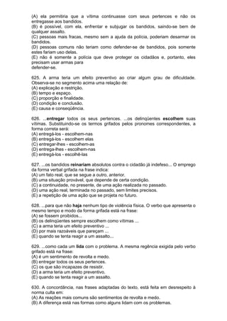 (A) ela permitiria que a vítima continuasse com seus pertences e não os
entregasse aos bandidos.
(B) é possível, com ela, enfrentar e subjugar os bandidos, saindo-se bem de
qualquer assalto.
(C) pessoas mais fracas, mesmo sem a ajuda da polícia, poderiam desarmar os
bandidos.
(D) pessoas comuns não teriam como defender-se de bandidos, pois somente
estes fariam uso delas.
(E) não é somente a polícia que deve proteger os cidadãos e, portanto, eles
precisam usar armas para
defender-se.

625. A arma teria um efeito preventivo ao criar algum grau de dificuldade.
Observa-se no segmento acima uma relação de:
(A) explicação e restrição.
(B) tempo e espaço.
(C) proporção e finalidade.
(D) condição e conclusão.
(E) causa e conseqüência.

626. ...entregar todos os seus pertences. ...os delinqüentes escolhem suas
vítimas. Substituindo-se os termos grifados pelos pronomes correspondentes, a
forma correta será:
(A) entregá-los - escolhem-nas
(B) entregá-los - escolhem elas
(C) entregar-lhes - escolhem-as
(D) entrega-lhes - escolhem-nas
(E) entregá-los - escolhê-las

627. ...os bandidos reinariam absolutos contra o cidadão já indefeso... O emprego
da forma verbal grifada na frase indica:
(A) um fato real, que se segue a outro, anterior.
(B) uma situação provável, que depende de certa condição.
(C) a continuidade, no presente, de uma ação realizada no passado.
(D) uma ação real, terminada no passado, sem limites precisos.
(E) a repetição de uma ação que se projeta no futuro.

628. ...para que não haja nenhum tipo de violência física. O verbo que apresenta o
mesmo tempo e modo da forma grifada está na frase:
(A) se fossem proibidos...
(B) os delinqüentes sempre escolhem como vítimas ...
(C) a arma teria um efeito preventivo ...
(D) por mais razoáveis que pareçam ...
(E) quando se tenta reagir a um assalto...

629. ...como cada um lida com o problema. A mesma regência exigida pelo verbo
grifado está na frase:
(A) é um sentimento de revolta e medo.
(B) entregar todos os seus pertences.
(C) os que são incapazes de resistir.
(D) a arma teria um efeito preventivo.
(E) quando se tenta reagir a um assalto.

630. A concordância, nas frases adaptadas do texto, está feita em desrespeito à
norma culta em:
(A) As reações mais comuns são sentimentos de revolta e medo.
(B) A diferença está nas formas como alguns lidam com os problemas.
 