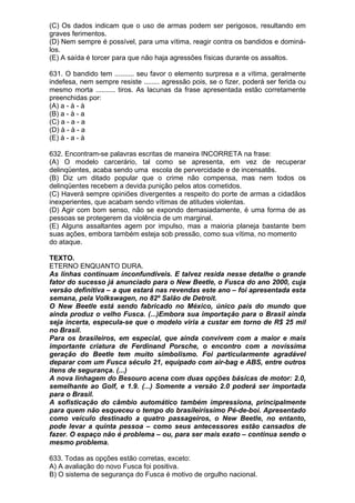 (C) Os dados indicam que o uso de armas podem ser perigosos, resultando em
graves ferimentos.
(D) Nem sempre é possível, para uma vítima, reagir contra os bandidos e dominá-
los.
(E) A saída é torcer para que não haja agressões físicas durante os assaltos.

631. O bandido tem .......... seu favor o elemento surpresa e a vítima, geralmente
indefesa, nem sempre resiste ........ agressão pois, se o fizer, poderá ser ferida ou
mesmo morta .......... tiros. As lacunas da frase apresentada estão corretamente
preenchidas por:
(A) a - à - à
(B) a - à - a
(C) a - a - a
(D) à - à - a
(E) à - a - à

632. Encontram-se palavras escritas de maneira INCORRETA na frase:
(A) O modelo carcerário, tal como se apresenta, em vez de recuperar
delinqüentes, acaba sendo uma escola de pervercidade e de incensatês.
(B) Diz um ditado popular que o crime não compensa, mas nem todos os
delinqüentes recebem a devida punição pelos atos cometidos.
(C) Haverá sempre opiniões divergentes a respeito do porte de armas a cidadãos
inexperientes, que acabam sendo vítimas de atitudes violentas.
(D) Agir com bom senso, não se expondo demasiadamente, é uma forma de as
pessoas se protegerem da violência de um marginal.
(E) Alguns assaltantes agem por impulso, mas a maioria planeja bastante bem
suas ações, embora também esteja sob pressão, como sua vítima, no momento
do ataque.

TEXTO.
ETERNO ENQUANTO DURA.
As linhas continuam inconfundíveis. E talvez resida nesse detalhe o grande
fator do sucesso já anunciado para o New Beetle, o Fusca do ano 2000, cuja
versão definitiva – a que estará nas revendas este ano – foi apresentada esta
semana, pela Volkswagen, no 82º Salão de Detroit.
O New Beetle está sendo fabricado no México, único país do mundo que
ainda produz o velho Fusca. (...)Embora sua importação para o Brasil ainda
seja incerta, especula-se que o modelo viria a custar em torno de R$ 25 mil
no Brasil.
Para os brasileiros, em especial, que ainda convivem com a maior e mais
importante criatura de Ferdinand Porsche, o encontro com a novíssima
geração do Beetle tem muito simbolismo. Foi particularmente agradável
deparar com um Fusca século 21, equipado com air-bag e ABS, entre outros
itens de segurança. (...)
A nova linhagem do Besouro acena com duas opções básicas de motor: 2.0,
semelhante ao Golf, e 1.9. (...) Somente a versão 2.0 poderá ser importada
para o Brasil.
A sofisticação do câmbio automático também impressiona, principalmente
para quem não esqueceu o tempo do brasileiríssimo Pé-de-boi. Apresentado
como veículo destinado a quatro passageiros, o New Beetle, no entanto,
pode levar a quinta pessoa – como seus antecessores estão cansados de
fazer. O espaço não é problema – ou, para ser mais exato – continua sendo o
mesmo problema.

633. Todas as opções estão corretas, exceto:
A) A avaliação do novo Fusca foi positiva.
B) O sistema de segurança do Fusca é motivo de orgulho nacional.
 