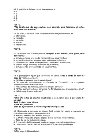 45. A quantidade de itens certos é equivalente a:
a) 1.
b) 2.
c) 3.
d) 4.
e) 5.

TEXTO.
“Tão barato que não conseguimos nem contratar uma holandesa de olhos
azuis para este anúncio.”

46. No texto, o vocábulo “nem” estabelece uma relação semântica de:
a) alternância.
b) negação.
c) exclusão.
d) adição.
e) intensidade.

TEXTO.

47. De acordo com o ditado popular “invejoso nunca medrou, nem quem perto
dele morou”.
a) o invejoso nunca teve medo, nem amedronta seus vizinhos;
b) enquanto o invejoso prospera, seus vizinhos empobrecem;
c) o invejoso não cresce e não permite o crescimento dos vizinhos;
d) o temor atinge o invejoso e também seus vizinhos;
e) o invejoso não provoca medo em seus vizinhos.

TEXTO.

48. A prosopopéia, figura que se observa no verso “Sinto o canto da noite na
boca do vento”, ocorre em:
a) “A vida é uma ópera e uma grande ópera.”
b) “Ao cabo tão bem chamado, por Camões, de ‘Tormentório’, os portugueses
apelidaram-no de ‘Boa Esperança’.”
c) “Uma talhada de melancia, com seus alegres caroços.”
d) “Oh! eu quero viver, beber perfumes, Na flor silvestre, que embalsama os ares.”
e) “A felicidade é como a pluma...”

TEXTO.
Folha: De todos os ditados envolvendo o seu nome, qual o que mais lhe
agrada?
Satã: O diabo ri por último.
Folha: Riu por último.
Satã: Se é por último, o verbo não pode vir no passado.

49. Rejeitando a correção ao ditado, Satã mostra ter usado o presente do
indicativo com o mesmo valor que tem em:
a) Romário recebe a bola e chuta. Gooool!
b) D. Pedro, indignado, ergue a espada e dá o brado de independência.
c) Todo dia ela fez tudo sempre igual.
d) O quadrado da hipotenusa é igual à soma dos quadrados dos catetos.
e) Uma manhã destas, Jacinto, apareço no 202 para almoçar contigo.

TEXTO.
Reflita sobre o diálogo abaixo:
 