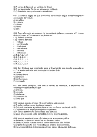 C) A versão 2.0 poderá ser vendida no Brasil.
D) A versão popular Pé-de-boi foi sucesso no Brasil.
E) O Brasil não está produzindo o novo Fusca.

634. Assinale a opção em que o vocábulo apresentado segue a mesma regra de
acentuação de veículo.
A) agradável
B) potência
C) câmbio
D) faróis
E) país

635. Com referência ao processo de formação de palavras, enumere a 2ª coluna
de acordo com a 1ª e marque a opção correta.
( 1 ) Palavra primitiva
( 2 ) Palavra derivada
( ) válvula
( ) envidraçada
( ) tradicional
( ) semelhante
( ) besouro
( ) dimensão
A) 1, 2, 1, 2, 1, 2
B) 2, 1, 2, 2, 2, 1
C) 1, 2, 2, 2, 1, 1
D) 1, 1, 1, 2, 2, 1
E) 1, 2, 2, 1, 2, 2

636. Em “Embora sua importação para o Brasil ainda seja incerta, especula-se
(...)”, a reação indicada pela expressão conectora é de:
A) causa
B) conseqüência
C) condição
D) conformidade
E) concessão

637. No último parágrafo, sem que o sentido se modifique, a expressão no
entanto pode ser substituída por:
A) embora.
B) contudo.
C) ainda que.
D) por causa de.
E) tanto que.

638. Marque a opção em que há construção na voz passiva.
A) O velho quebra-ventos é coisa do passado
B) Foi particularmente agradável deparar com um Fusca versão século 21.
C) O pára-brisas é amplo prolongando-se pelo teto.
D) A versão definitiva foi apresentada esta semana.
E) Seus antecessores estão cansados de levar a quinta pessoa.

639. Marque a opção em que não há erros de acentuação gráfica.
A) Antes de comprar um automóvel vocês veem vários.
B) Serão inúmeros Fuscas novos a serem distribuídos pelo mundo.
C) O para-choques foi todo renovado para encarar a concorrência.
D) Há um intercâmbio de tecnologia entre os paises fabricantes do Fusca.
 