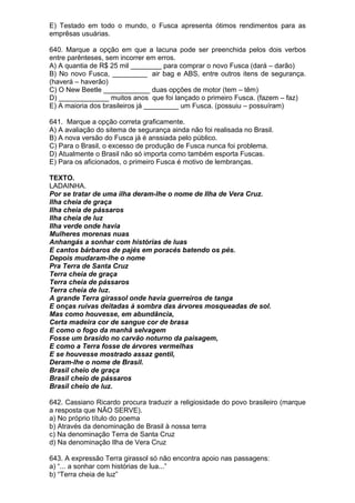 E) Testado em todo o mundo, o Fusca apresenta ótimos rendimentos para as
emprêsas usuárias.

640. Marque a opção em que a lacuna pode ser preenchida pelos dois verbos
entre parênteses, sem incorrer em erros.
A) A quantia de R$ 25 mil ________ para comprar o novo Fusca (dará – darão)
B) No novo Fusca, _________ air bag e ABS, entre outros itens de segurança.
(haverá – haverão)
C) O New Beetle ____________ duas opções de motor (tem – têm)
D) _____________ muitos anos que foi lançado o primeiro Fusca. (fazem – faz)
E) A maioria dos brasileiros já _________ um Fusca. (possuiu – possuíram)

641. Marque a opção correta graficamente.
A) A avaliação do sitema de segurança ainda não foi realisada no Brasil.
B) A nova versão do Fusca já é anssiada pelo público.
C) Para o Brasil, o excesso de produção de Fusca nunca foi problema.
D) Atualmente o Brasil não só importa como também esporta Fuscas.
E) Para os aficionados, o primeiro Fusca é motivo de lembranças.

TEXTO.
LADAINHA.
Por se tratar de uma ilha deram-lhe o nome de Ilha de Vera Cruz.
Ilha cheia de graça
Ilha cheia de pássaros
Ilha cheia de luz
Ilha verde onde havia
Mulheres morenas nuas
Anhangás a sonhar com histórias de luas
E cantos bárbaros de pajés em poracés batendo os pés.
Depois mudaram-lhe o nome
Pra Terra de Santa Cruz
Terra cheia de graça
Terra cheia de pássaros
Terra cheia de luz.
A grande Terra girassol onde havia guerreiros de tanga
E onças ruivas deitadas à sombra das árvores mosqueadas de sol.
Mas como houvesse, em abundância,
Certa madeira cor de sangue cor de brasa
E como o fogo da manhã selvagem
Fosse um brasido no carvão noturno da paisagem,
E como a Terra fosse de árvores vermelhas
E se houvesse mostrado assaz gentil,
Deram-lhe o nome de Brasil.
Brasil cheio de graça
Brasil cheio de pássaros
Brasil cheio de luz.

642. Cassiano Ricardo procura traduzir a religiosidade do povo brasileiro (marque
a resposta que NÃO SERVE).
a) No próprio título do poema
b) Através da denominação de Brasil à nossa terra
c) Na denominação Terra de Santa Cruz
d) Na denominação Ilha de Vera Cruz

643. A expressão Terra girassol só não encontra apoio nas passagens:
a) “... a sonhar com histórias de lua...”
b) “Terra cheia de luz”
 