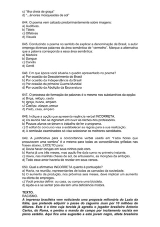 c) “Ilha cheia de graça”
d) “...árvores mosqueadas de sol”

644. O poema vem calcado predominantemente sobre imagens:
a) Auditivas.
b) Táteis
c) Olfativas
d) Visuais

645. Conduzindo o poema no sentido de explicar a denominação de Brasil, o autor
emprega diversas palavras da área semântica de “vermelho”. Marque a alternativa
que a palavra corresponda a essa área semântica:
a) Madeira
b) Sangue
c) Carvão
d) Gentil

646. Em que época você situaria o quadro apresentado no poema?
a) Por ocasião do Descobrimento do Brasil
b) Por ocasião da Independência do Brasil
c) Por ocasião da primeira Guerra Mundial
d) Por ocasião da Abolição da Escravatura

647. O processo de formação de palavras é o mesmo nos substantivos da opção:
a) Briga, relógio, cesta
b) Igreja, busca, amparo
c) Castigo, ataque, pesca
d) Preto, casa, amparo

648. Indique a opção que apresenta regência verbal INCORRETA:
a) Os alunos não se dignaram em ouvir as razões dos professores.
b) Poucos alunos se deram o trabalho de ler o programa.
c) O edital do concurso visa a estabelecer as regras para a sua realização.
d) A comissão examinadora só visa selecionar os melhores candidatos.

649. A justificativa para a concordância verbal usada em “Fazia horas que
procuravam uma sombra” é a mesma para todas as concordâncias grifadas nas
frases abaixo, EXCETO para:
a) Devia haver corujas em seus ninhos pelo coro.
b) Havia já uns três meses, mas aquilo lhe doía como no primeiro instante.
c) Havia, nas manhãs cheias de sol, de entusiasmo, as monções da ambição.
d) Todo esse amor haveria de revelar em seus versos.

650. Qual a afirmativa INCORRETA quanto à pontuação?
a) Havia, na reunião, representantes de todas as camadas da sociedade.
b) O aumento da produção, nos próximos seis meses, deve implicar um aumento
na oferta de empregos.
c) Você precisa definir: ou casa, ou compra uma bicicleta.
d) Ajude-a a se sentar pois ela tem uma deficiência motora.

TEXTO.
RACISMO.
A imprensa brasileira vem noticiando uma proposta milionária do Lazio da
Itália, que pretende adquirir o passe do zagueiro Juan por 10 milhões de
dólares. Este é o time cuja torcida já agrediu o jogador brasileiro Antonio
Carlos, do Roma, e perdeu o mando de campo por incitamento racista em
pleno estádio. Aqui fica uma sugestão a este jovem negro, atleta brasileiro
 