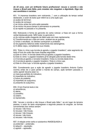 de 22 anos, com um brilhante futuro profissional: recuse o convite e não
troque o Brasil pela Itália, pois moedas não resgatam a dignidade. Diga não
aos xenófobos e racistas.

651. “A imprensa brasileira vem noticiando...”; com a utilização do tempo verbal
destacado, o autor do texto quer referir-se a uma ação que:
a) acaba de terminar;
b) acaba de começar;
c) se iniciou antes de outra ação passada;
d) se iniciou há pouco tempo e permanece no presente;
e) se repete no passado e no presente.

652. Noticiando é forma do gerúndio do verbo noticiar; a frase em que a forma
verbal destacada pode NÃO estar no gerúndio é:
a) As notícias estão chegando da Itália cada vez mais rapidamente;
b) Transformando-se o ódio em amor, acabam-se as guerras;
c) Vindo o resultado, os clientes começaram a protestar;
d) Os jogadores italianos estão reclamando dos estrangeiros;
e) O atleta viajou, completando sua missão.

653. “Este é o time cuja torcida já agrediu o jogador brasileiro”; este segmento do
texto é fruto da união das duas orações seguintes:
a) Este é o time / A torcida deste time já agrediu o jogador brasileiro;
b) Este é o time / o jogador brasileiro já foi atingido pela torcida deste time;
c) A torcida já agrediu o torcedor brasileiro / Esta é a torcida deste time;
d) A torcida já agrediu o jogador brasileiro / Este é o time cuja;
e) Este é o time cuja / a torcida agrediu o jogador brasileiro.

654. Considerando que a ação de agredir o jogador brasileiro Antonio Carlos
ocorreu antes de o Lazio perder o mando do campo, ação também passada, o
verbo agredir deveria estar no:
a) mais-que-perfeito do indicativo;
b) imperfeito do indicativo;
c) futuro do pretérito;
d) imperfeito do subjuntivo;
e) presente do subjuntivo.

655. O tom final do texto é de:
a) advertência;
b) alerta;
c) conselho;
d) ordem;
e) repreensão.

656. “recuse o convite e não troque o Brasil pela Itália.”; se em lugar da terceira
pessoa, o autor do texto empregasse a segunda pessoa do singular, as formas
convenientes dos verbos seriam:
a) recusa / não troca;
b) recusas / não trocas;
c) recusa / não troques;
d) recuse / não troca;
e) recuses / não trocas.

657. A relação entre verbo e substantivo INADEQUADA é:
a) pretender – pretensão;
b) adquirir – aquisição;
c) agredir – agressão;
 