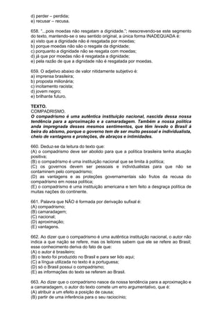 d) perder – perdida;
e) recusar – recusa.

658. “...pois moedas não resgatam a dignidade.”; reescrevendo-se este segmento
do texto, mantendo-se o seu sentido original, a única forma INADEQUADA é:
a) visto que a dignidade não é resgatada por moedas;
b) porque moedas não são o resgate da dignidade;
c) porquanto a dignidade não se resgata com moedas;
d) já que por moedas não é resgatada a dignidade;
e) pela razão de que a dignidade não é resgatada por moedas.

659. O adjetivo abaixo de valor nitidamente subjetivo é:
a) imprensa brasileira;
b) proposta milionária;
c) incitamento racista;
d) jovem negro;
e) brilhante futuro.

TEXTO.
COMPADRISMO.
O compadrismo é uma autêntica instituição nacional, nascida dessa nossa
tendência para a aproximação e a camaradagem. Também a nossa política
anda impregnada desses mesmos sentimentos, que têm levado o Brasil à
beira do abismo, porque o governo tem de ser muito pessoal e individualista,
cheio de vantagens e proteções, de abraços e intimidades.

660. Deduz-se da leitura do texto que:
(A) o compadrismo deve ser abolido para que a política brasileira tenha atuação
positiva;
(B) o compadrismo é uma instituição nacional que se limita à política;
(C) os governos devem ser pessoais e individualistas para que não se
contaminem pelo compadrismo;
(D) as vantagens e as proteções governamentais são frutos da recusa do
compadrismo em nossa política;
(E) o compadrismo é uma instituição americana e tem feito a desgraça política de
muitas nações do continente.

661. Palavra que NÃO é formada por derivação sufixal é:
(A) compadrismo;
(B) camaradagem;
(C) nacional;
(D) aproximação;
(E) vantagens.

662. Ao dizer que o compadrismo é uma autêntica instituição nacional, o autor não
indica a que nação se refere, mas os leitores sabem que ele se refere ao Brasil;
esse conhecimento deriva do fato de que:
(A) o autor é brasileiro;
(B) o texto foi produzido no Brasil e para ser lido aqui;
(C) a língua utilizada no texto é a portuguesa;
(D) só o Brasil possui o compadrismo;
(E) as informações do texto se referem ao Brasil.

663. Ao dizer que o compadrismo nasce da nossa tendência para a aproximação e
a camaradagem, o autor do texto comete um erro argumentativo, que é:
(A) atribuir a um efeito a posição de causa;
(B) partir de uma inferência para o seu raciocínio;
 