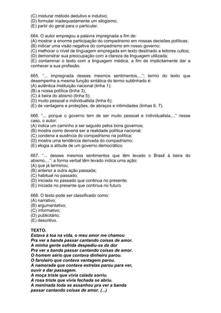 (C) misturar método dedutivo e indutivo;
(D) formular inadequadamente um silogismo;
(E) partir do geral para o particular.

664. O autor empregou a palavra impregnada a fim de:
(A) mostrar a enorme participação do compadrismo em nossas decisões políticas;
(B) indicar uma visão negativa do compadrismo em nosso governo;
(C) melhorar o nível de linguagem empregada em texto destinado a leitores cultos;
(D) demonstrar sua preocupação com a clareza da linguagem utilizada;
(E) contaminar o texto com a linguagem médica, a fim de implicitamente dar a
conhecer a sua profissão.

665. “... impregnada desses mesmos sentimentos,...”; termo do texto que
desempenha a mesma função sintática do termo sublinhado é:
(A) autêntica instituição nacional (linha 1);
(B) a nossa política (linha 3);
(C) à beira do abismo (linha 5);
(D) muito pessoal e individualista (linha 6);
(E) de vantagens e proteções, de abraços e intimidades (linhas 6, 7).

666. “... porque o governo tem de ser muito pessoal e individualista,...” nesse
caso, o autor:
(A) indica um caminho a ser seguido pelos bons governos;
(B) mostra como deveria ser a realidade política nacional;
(C) condena a ausência do compadrismo na política;
(D) mostra uma tendência derivada do compadrismo;
(E) elogia a atitude de um governo democrático.

667. “... desses mesmos sentimentos que têm levado o Brasil à beira do
abismo,...”; a forma verbal têm levado indica uma ação:
(A) que já terminou;
(B) anterior a outra ação passada;
(C) habitual no passado;
(D) iniciada no passado que continua no presente;
(E) iniciada no presente que continua no futuro.

668. O texto pode ser classificado como:
(A) narrativo;
(B) argumentativo;
(C) informativo;
(D) publicitário;
(E) descritivo.

TEXTO.
Estava à toa na vida, o meu amor me chamou
Pra ver a banda passar cantando coisas de amor.
A minha gente sofrida despediu-se da dor
Pra ver a banda passar cantando coisas de amor.
O homem sério que contava dinheiro parou.
O faroleiro que contava vantagem parou.
A namorada que contava estrelas parou para ver,
ouvir e dar passagem.
A moça triste que vivia calada sorriu.
A rosa triste que vivia fechada se abriu.
A meninada toda se assanhou pra ver a banda
passar cantando coisas de amor. (...)
 