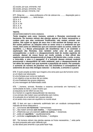 (C) soube, por que, eminente, mal
(D) soube, porque, eminente, mau
(E) soube, porquê, iminente, mal

677. Dirigi-me ......... essa professora a fim de colocar-me ......... disposição para o
trabalho planejado ......... tanto tempo.
(A) a, a, a
(B) à, à, a
(C) à, a, há
(D) a, à, à
(E) a, à, há

TEXTO.
DESAPARECIMENTO DOS ANIMAIS.
Tente imaginar esta cena: homens, animais e florestas convivendo em
harmonia. Os homens retiram das plantas apenas os frutos necessários e
cuidam para que elas continuem frutificando; não matam animais sem
motivo, não sujam as águas de seus rios e não enchem de fumaça seu ar.
Em outras palavras: as relações entre os seres vivos e o ambiente em que
vivem, bem como as influências que uns exercem sobre os outros, estão em
equilíbrio. (...) Nossa preocupação (de brasileiros) não é só controlar a
exploração das florestas, mas também evitar uma de suas piores
conseqüências: a morte e o desaparecimento total de muitas espécies de
animais. Apesar de nossa fauna ser muito variada, a lista oficial das
espécies que estão desaparecendo já chega a 86 (dentre elas, a anta, a onça,
o mico-leão, a ema e o papagaio). E a extinção desses animais acabará
provocando o desequilíbrio do meio ambiente, pois o desaparecimento de
um deles faz sempre com que aumente a população de outros. Por exemplo:
o aumento do número de piranhas nos rios brasileiros é conseqüência do
extermínio de seus três inimigos naturais – o dourado, a ariranha e o jacaré.

678. O autor propõe ao leitor que imagine uma cena para que ela funcione como:
a) um ideal a ser alcançado;
b) uma fantasia que nunca se realizará;
c) um objetivo a que se deve dar as costas;
d) uma finalidade dos grupos religiosos;
e) uma mensagem de fraternidade cristã.

679. “...homens, animais, florestas e oceanos convivendo em harmonia.”; na
continuidade do texto, o autor mostra que:
a) esqueceu-se de referir-se aos rios;
b) o homem é o agente desequilibrador da natureza;
c) os animais não matam seus semelhantes sem motivo;
d) a poluição do ar também tem causas naturais;
e) os seres vivos vivem em equilíbrio no mundo atual.

680. O item em que o elemento sublinhado tem um vocábulo correspondente
indicado de forma adequada é:
a) “...convivendo em harmonia.”- harmoniosas;
b) “...não matam animais sem motivo,...”- impensadamente;
c) “...influências que uns exercem sobre os outros...”- recíprocas;
d) “...estão em equilíbrio. “- equilibradamente;
e) “...controlar a exploração das florestas...”- ecológica.

681. “Os homens retiram das plantas apenas os frutos necessários...”; esta parte
da cena proposta pelo autor defende que:
a) não deixe para amanhã o que pode fazer hoje;
 