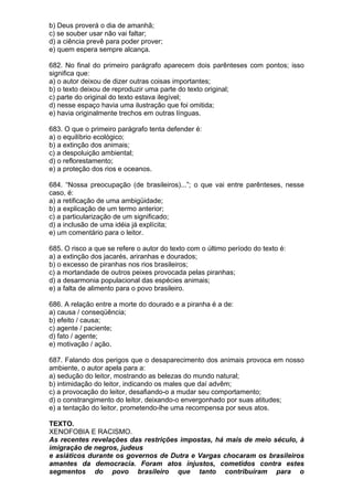 b) Deus proverá o dia de amanhã;
c) se souber usar não vai faltar;
d) a ciência prevê para poder prover;
e) quem espera sempre alcança.

682. No final do primeiro parágrafo aparecem dois parênteses com pontos; isso
significa que:
a) o autor deixou de dizer outras coisas importantes;
b) o texto deixou de reproduzir uma parte do texto original;
c) parte do original do texto estava ilegível;
d) nesse espaço havia uma ilustração que foi omitida;
e) havia originalmente trechos em outras línguas.

683. O que o primeiro parágrafo tenta defender é:
a) o equilíbrio ecológico;
b) a extinção dos animais;
c) a despoluição ambiental;
d) o reflorestamento;
e) a proteção dos rios e oceanos.

684. “Nossa preocupação (de brasileiros)...”; o que vai entre parênteses, nesse
caso, é:
a) a retificação de uma ambigüidade;
b) a explicação de um termo anterior;
c) a particularização de um significado;
d) a inclusão de uma idéia já explícita;
e) um comentário para o leitor.

685. O risco a que se refere o autor do texto com o último período do texto é:
a) a extinção dos jacarés, ariranhas e dourados;
b) o excesso de piranhas nos rios brasileiros;
c) a mortandade de outros peixes provocada pelas piranhas;
d) a desarmonia populacional das espécies animais;
e) a falta de alimento para o povo brasileiro.

686. A relação entre a morte do dourado e a piranha é a de:
a) causa / conseqüência;
b) efeito / causa;
c) agente / paciente;
d) fato / agente;
e) motivação / ação.

687. Falando dos perigos que o desaparecimento dos animais provoca em nosso
ambiente, o autor apela para a:
a) sedução do leitor, mostrando as belezas do mundo natural;
b) intimidação do leitor, indicando os males que daí advêm;
c) a provocação do leitor, desafiando-o a mudar seu comportamento;
d) o constrangimento do leitor, deixando-o envergonhado por suas atitudes;
e) a tentação do leitor, prometendo-lhe uma recompensa por seus atos.

TEXTO.
XENOFOBIA E RACISMO.
As recentes revelações das restrições impostas, há mais de meio século, à
imigração de negros, judeus
e asiáticos durante os governos de Dutra e Vargas chocaram os brasileiros
amantes da democracia. Foram atos injustos, cometidos contra estes
segmentos do povo brasileiro que tanto contribuíram para o
 