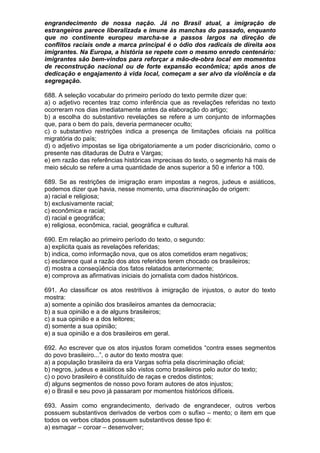 engrandecimento de nossa nação. Já no Brasil atual, a imigração de
estrangeiros parece liberalizada e imune às manchas do passado, enquanto
que no continente europeu marcha-se a passos largos na direção de
conflitos raciais onde a marca principal é o ódio dos radicais de direita aos
imigrantes. Na Europa, a história se repete com o mesmo enredo centenário:
imigrantes são bem-vindos para reforçar a mão-de-obra local em momentos
de reconstrução nacional ou de forte expansão econômica; após anos de
dedicação e engajamento à vida local, começam a ser alvo da violência e da
segregação.

688. A seleção vocabular do primeiro período do texto permite dizer que:
a) o adjetivo recentes traz como inferência que as revelações referidas no texto
ocorreram nos dias imediatamente antes da elaboração do artigo;
b) a escolha do substantivo revelações se refere a um conjunto de informações
que, para o bem do país, deveria permanecer oculto;
c) o substantivo restrições indica a presença de limitações oficiais na política
migratória do país;
d) o adjetivo impostas se liga obrigatoriamente a um poder discricionário, como o
presente nas ditaduras de Dutra e Vargas;
e) em razão das referências históricas imprecisas do texto, o segmento há mais de
meio século se refere a uma quantidade de anos superior a 50 e inferior a 100.

689. Se as restrições de imigração eram impostas a negros, judeus e asiáticos,
podemos dizer que havia, nesse momento, uma discriminação de origem:
a) racial e religiosa;
b) exclusivamente racial;
c) econômica e racial;
d) racial e geográfica;
e) religiosa, econômica, racial, geográfica e cultural.

690. Em relação ao primeiro período do texto, o segundo:
a) explicita quais as revelações referidas;
b) indica, como informação nova, que os atos cometidos eram negativos;
c) esclarece qual a razão dos atos referidos terem chocado os brasileiros;
d) mostra a conseqüência dos fatos relatados anteriormente;
e) comprova as afirmativas iniciais do jornalista com dados históricos.

691. Ao classificar os atos restritivos à imigração de injustos, o autor do texto
mostra:
a) somente a opinião dos brasileiros amantes da democracia;
b) a sua opinião e a de alguns brasileiros;
c) a sua opinião e a dos leitores;
d) somente a sua opinião;
e) a sua opinião e a dos brasileiros em geral.

692. Ao escrever que os atos injustos foram cometidos “contra esses segmentos
do povo brasileiro...”, o autor do texto mostra que:
a) a população brasileira da era Vargas sofria pela discriminação oficial;
b) negros, judeus e asiáticos são vistos como brasileiros pelo autor do texto;
c) o povo brasileiro é constituído de raças e credos distintos;
d) alguns segmentos de nosso povo foram autores de atos injustos;
e) o Brasil e seu povo já passaram por momentos históricos difíceis.

693. Assim como engrandecimento, derivado de engrandecer, outros verbos
possuem substantivos derivados de verbos com o sufixo – mento; o item em que
todos os verbos citados possuem substantivos desse tipo é:
a) esmagar – coroar – desenvolver;
 