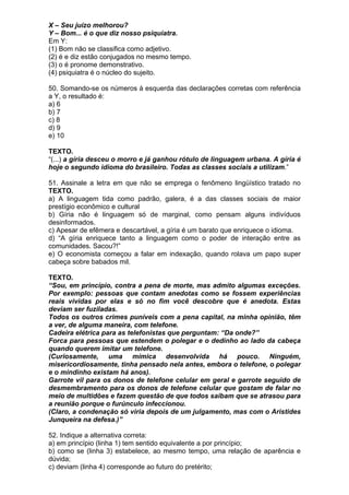 X – Seu juízo melhorou?
Y – Bom... é o que diz nosso psiquiatra.
Em Y:
(1) Bom não se classifica como adjetivo.
(2) é e diz estão conjugados no mesmo tempo.
(3) o é pronome demonstrativo.
(4) psiquiatra é o núcleo do sujeito.

50. Somando-se os números à esquerda das declarações corretas com referência
a Y, o resultado é:
a) 6
b) 7
c) 8
d) 9
e) 10

TEXTO.
“(...) a gíria desceu o morro e já ganhou rótulo de linguagem urbana. A gíria é
hoje o segundo idioma do brasileiro. Todas as classes sociais a utilizam.”

51. Assinale a letra em que não se emprega o fenômeno lingüístico tratado no
TEXTO.
a) A linguagem tida como padrão, galera, é a das classes sociais de maior
prestígio econômico e cultural
b) Gíria não é linguagem só de marginal, como pensam alguns indivíduos
desinformados.
c) Apesar de efêmera e descartável, a gíria é um barato que enriquece o idioma.
d) “A gíria enriquece tanto a linguagem como o poder de interação entre as
comunidades. Sacou?!”
e) O economista começou a falar em indexação, quando rolava um papo super
cabeça sobre babados mil.

TEXTO.
“Sou, em princípio, contra a pena de morte, mas admito algumas exceções.
Por exemplo: pessoas que contam anedotas como se fossem experiências
reais vividas por elas e só no fim você descobre que é anedota. Estas
deviam ser fuziladas.
Todos os outros crimes puníveis com a pena capital, na minha opinião, têm
a ver, de alguma maneira, com telefone.
Cadeira elétrica para as telefonistas que perguntam: “Da onde?”
Forca para pessoas que estendem o polegar e o dedinho ao lado da cabeça
quando querem imitar um telefone.
(Curiosamente, uma mímica desenvolvida há pouco. Ninguém,
misericordiosamente, tinha pensado nela antes, embora o telefone, o polegar
e o mindinho existam há anos).
Garrote vil para os donos de telefone celular em geral e garrote seguido de
desmembramento para os donos de telefone celular que gostam de falar no
meio de multidões e fazem questão de que todos saibam que se atrasou para
a reunião porque o furúnculo infeccionou.
(Claro, a condenação só viria depois de um julgamento, mas com o Aristides
Junqueira na defesa.)”

52. Indique a alternativa correta:
a) em princípio (linha 1) tem sentido equivalente a por princípio;
b) como se (linha 3) estabelece, ao mesmo tempo, uma relação de aparência e
dúvida;
c) deviam (linha 4) corresponde ao futuro do pretérito;
 