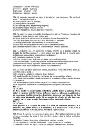 b) descobrir – prover - entregar;
c) receber – pagar – publicar;
d) preparar – envolver – reter;
e) deslocar – colocar – alocar.

694. O segundo parágrafo do texto é introduzido pelo segmento “Já no Brasil
atual...”; tal segmento indica:
a) uma oposição de local e tempo;
b) uma oposição de tempo;
c) uma conseqüência do primeiro parágrafo;
d) uma comparação de duas épocas;
e) uma indicação das causas dos fatos relatados.

695. Ao escrever que a imigração de estrangeiros parece “imune às manchas do
passado”, o autor do texto quer indicar que:
a) os estrangeiros já esqueceram as injustiças de que foram vítimas;
b) a imigração ainda traz marcas dos atos injustos do passado;
c) os imigrantes atuais desconhecem os fatos passados;
d) nada mais há que possa manchar o nosso passado histórico;
e) o processo migratório atual em nada lembra os erros do passado.

696. “...enquanto que no continente europeu marcha-se a passos largos na
direção de conflitos raciais...”; o item abaixo em que SE tem o mesmo valor
sintático que apresenta no segmento em destaque é:
a) A história se repete na Europa;
b) O líder declarou que, se levado ao poder, deportará imigrantes;
c) As manifestações contra imigrantes se transformaram em praga internacional;
d) Encontram-se muitas injustiças nas relações com os imigrantes;
e) Precisa-se de novos imigrantes para a lavoura brasileira.

697. De todas as idéias expressas abaixo, aquela que NÃO está contida direta ou
indiretamente no texto é:
a) Os imigrantes são bem-vindos no Brasil de hoje;
b) A atual situação dos imigrantes na Europa faz prever conflitos futuros;
c) Os estrangeiros acabam sendo perseguidos, em alguns países, apesar de seus
bons serviços;
d) A expansão econômica da Europa provocou a saída de emigrantes;
e) Os imigrantes são fator de colaboração para o progresso das nações.
TEXTO 1.
PETRÓLEO.
Os fatos desta vez deram razão a Monteiro Lobato. Existe o petróleo. Resta
saber, e o grande escritor morreu antes que pudesse observá-lo, resta saber
se o cobiçado líquido brindará os brasileiros com uma vida decente, ou fará
do país outra Venezuela, onde, há um quarto de século, se põe fora, sem
proveito para o povo, a maior fartura petrolífera da América Latina.
TEXTO 2.
PETRÓLEO.
Esse produto é o sangue da terra; é a alma da indústria moderna; é a
eficiência do poder militar; é a soberania; é a dominação. Tê-lo é ter o
sésamo abridor de todas as portas. Não tê-lo é ser escravo.

698. O que é explícito num enunciado pode gerar informações implícitas; os dois
primeiros períodos do texto 1 nos permitem deduzir alguns dados implícitos,
EXCETO:
(A) Monteiro Lobato defendia a existência de petróleo no país;
(B) nem sempre as posições de Monteiro Lobato tinham apoio nos fatos;
(C) Monteiro Lobato era figura conhecida na época de elaboração do texto;
 