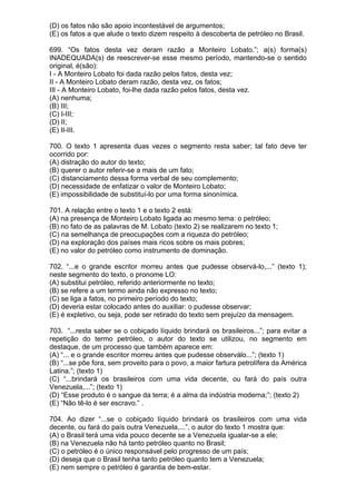(D) os fatos não são apoio incontestável de argumentos;
(E) os fatos a que alude o texto dizem respeito à descoberta de petróleo no Brasil.

699. “Os fatos desta vez deram razão a Monteiro Lobato.”; a(s) forma(s)
INADEQUADA(s) de reescrever-se esse mesmo período, mantendo-se o sentido
original, é(são):
I - A Monteiro Lobato foi dada razão pelos fatos, desta vez;
II - A Monteiro Lobato deram razão, desta vez, os fatos;
III - A Monteiro Lobato, foi-lhe dada razão pelos fatos, desta vez.
(A) nenhuma;
(B) III;
(C) I-III;
(D) II;
(E) II-III.

700. O texto 1 apresenta duas vezes o segmento resta saber; tal fato deve ter
ocorrido por:
(A) distração do autor do texto;
(B) querer o autor referir-se a mais de um fato;
(C) distanciamento dessa forma verbal de seu complemento;
(D) necessidade de enfatizar o valor de Monteiro Lobato;
(E) impossibilidade de substituí-lo por uma forma sinonímica.

701. A relação entre o texto 1 e o texto 2 está:
(A) na presença de Monteiro Lobato ligada ao mesmo tema: o petróleo;
(B) no fato de as palavras de M. Lobato (texto 2) se realizarem no texto 1;
(C) na semelhança de preocupações com a riqueza do petróleo;
(D) na exploração dos países mais ricos sobre os mais pobres;
(E) no valor do petróleo como instrumento de dominação.

702. “...e o grande escritor morreu antes que pudesse observá-lo,...” (texto 1);
neste segmento do texto, o pronome LO:
(A) substitui petróleo, referido anteriormente no texto;
(B) se refere a um termo ainda não expresso no texto;
(C) se liga a fatos, no primeiro período do texto;
(D) deveria estar colocado antes do auxiliar: o pudesse observar;
(E) é expletivo, ou seja, pode ser retirado do texto sem prejuízo da mensagem.

703. “...resta saber se o cobiçado líquido brindará os brasileiros...”; para evitar a
repetição do termo petróleo, o autor do texto se utilizou, no segmento em
destaque, de um processo que também aparece em:
(A) “... e o grande escritor morreu antes que pudesse observálo...”; (texto 1)
(B) “...se põe fora, sem proveito para o povo, a maior fartura petrolífera da América
Latina.”; (texto 1)
(C) “...brindará os brasileiros com uma vida decente, ou fará do país outra
Venezuela,...”; (texto 1)
(D) “Esse produto é o sangue da terra; é a alma da indústria moderna;”; (texto 2)
(E) “Não tê-lo é ser escravo.” .

704. Ao dizer “...se o cobiçado líquido brindará os brasileiros com uma vida
decente, ou fará do país outra Venezuela,...”, o autor do texto 1 mostra que:
(A) o Brasil terá uma vida pouco decente se a Venezuela igualar-se a ele;
(B) na Venezuela não há tanto petróleo quanto no Brasil;
(C) o petróleo é o único responsável pelo progresso de um país;
(D) deseja que o Brasil tenha tanto petróleo quanto tem a Venezuela;
(E) nem sempre o petróleo é garantia de bem-estar.
 