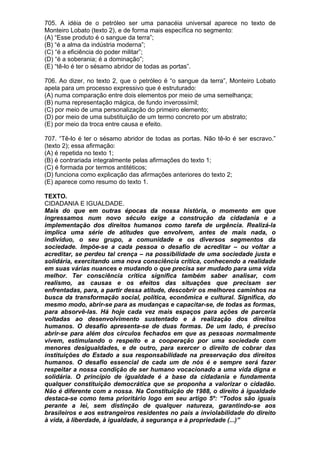 705. A idéia de o petróleo ser uma panacéia universal aparece no texto de
Monteiro Lobato (texto 2), e de forma mais específica no segmento:
(A) “Esse produto é o sangue da terra”;
(B) “é a alma da indústria moderna”;
(C) “é a eficiência do poder militar”;
(D) “é a soberania; é a dominação”;
(E) “tê-lo é ter o sésamo abridor de todas as portas”.

706. Ao dizer, no texto 2, que o petróleo é “o sangue da terra”, Monteiro Lobato
apela para um processo expressivo que é estruturado:
(A) numa comparação entre dois elementos por meio de uma semelhança;
(B) numa representação mágica, de fundo inverossímil;
(C) por meio de uma personalização do primeiro elemento;
(D) por meio de uma substituição de um termo concreto por um abstrato;
(E) por meio da troca entre causa e efeito.

707. “Tê-lo é ter o sésamo abridor de todas as portas. Não tê-lo é ser escravo.”
(texto 2); essa afirmação:
(A) é repetida no texto 1;
(B) é contrariada integralmente pelas afirmações do texto 1;
(C) é formada por termos antitéticos;
(D) funciona como explicação das afirmações anteriores do texto 2;
(E) aparece como resumo do texto 1.

TEXTO.
CIDADANIA E IGUALDADE.
Mais do que em outras épocas da nossa história, o momento em que
ingressamos num novo século exige a construção da cidadania e a
implementação dos direitos humanos como tarefa de urgência. Realizá-la
implica uma série de atitudes que envolvem, antes de mais nada, o
indivíduo, o seu grupo, a comunidade e os diversos segmentos da
sociedade. Impõe-se a cada pessoa o desafio de acreditar – ou voltar a
acreditar, se perdeu tal crença – na possibilidade de uma sociedade justa e
solidária, exercitando uma nova consciência crítica, conhecendo a realidade
em suas várias nuances e mudando o que precisa ser mudado para uma vida
melhor. Ter consciência crítica significa também saber analisar, com
realismo, as causas e os efeitos das situações que precisam ser
enfrentadas, para, a partir dessa atitude, descobrir os melhores caminhos na
busca da transformação social, política, econômica e cultural. Significa, do
mesmo modo, abrir-se para as mudanças e capacitar-se, de todas as formas,
para absorvê-las. Há hoje cada vez mais espaços para ações de parceria
voltadas ao desenvolvimento sustentado e à realização dos direitos
humanos. O desafio apresenta-se de duas formas. De um lado, é preciso
abrir-se para além dos círculos fechados em que as pessoas normalmente
vivem, estimulando o respeito e a cooperação por uma sociedade com
menores desigualdades, e de outro, para exercer o direito de cobrar das
instituições do Estado a sua responsabilidade na preservação dos direitos
humanos. O desafio essencial de cada um de nós é e sempre será fazer
respeitar a nossa condição de ser humano vocacionado a uma vida digna e
solidária. O princípio de igualdade é a base da cidadania e fundamenta
qualquer constituição democrática que se proponha a valorizar o cidadão.
Não é diferente com a nossa. Na Constituição de 1988, o direito à igualdade
destaca-se como tema prioritário logo em seu artigo 5º: “Todos são iguais
perante a lei, sem distinção de qualquer natureza, garantindo-se aos
brasileiros e aos estrangeiros residentes no país a inviolabilidade do direito
à vida, à liberdade, à igualdade, à segurança e à propriedade (...)”
 