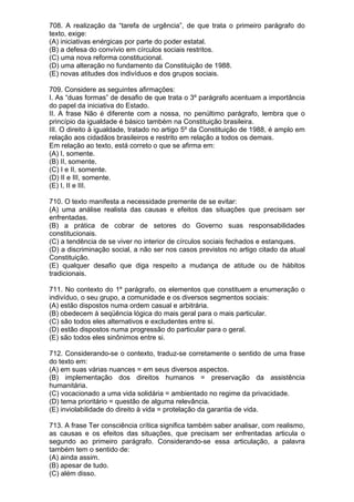 708. A realização da “tarefa de urgência”, de que trata o primeiro parágrafo do
texto, exige:
(A) iniciativas enérgicas por parte do poder estatal.
(B) a defesa do convívio em círculos sociais restritos.
(C) uma nova reforma constitucional.
(D) uma alteração no fundamento da Constituição de 1988.
(E) novas atitudes dos indivíduos e dos grupos sociais.

709. Considere as seguintes afirmações:
I. As “duas formas” de desafio de que trata o 3º parágrafo acentuam a importância
do papel da iniciativa do Estado.
II. A frase Não é diferente com a nossa, no penúltimo parágrafo, lembra que o
princípio da igualdade é básico também na Constituição brasileira.
III. O direito à igualdade, tratado no artigo 5º da Constituição de 1988, é amplo em
relação aos cidadãos brasileiros e restrito em relação a todos os demais.
Em relação ao texto, está correto o que se afirma em:
(A) I, somente.
(B) II, somente.
(C) I e II, somente.
(D) II e III, somente.
(E) I, II e III.

710. O texto manifesta a necessidade premente de se evitar:
(A) uma análise realista das causas e efeitos das situações que precisam ser
enfrentadas.
(B) a prática de cobrar de setores do Governo suas responsabilidades
constitucionais.
(C) a tendência de se viver no interior de círculos sociais fechados e estanques.
(D) a discriminação social, a não ser nos casos previstos no artigo citado da atual
Constituição.
(E) qualquer desafio que diga respeito a mudança de atitude ou de hábitos
tradicionais.

711. No contexto do 1º parágrafo, os elementos que constituem a enumeração o
indivíduo, o seu grupo, a comunidade e os diversos segmentos sociais:
(A) estão dispostos numa ordem casual e arbitrária.
(B) obedecem à seqüência lógica do mais geral para o mais particular.
(C) são todos eles alternativos e excludentes entre si.
(D) estão dispostos numa progressão do particular para o geral.
(E) são todos eles sinônimos entre si.

712. Considerando-se o contexto, traduz-se corretamente o sentido de uma frase
do texto em:
(A) em suas várias nuances = em seus diversos aspectos.
(B) implementação dos direitos humanos = preservação da assistência
humanitária.
(C) vocacionado a uma vida solidária = ambientado no regime da privacidade.
(D) tema prioritário = questão de alguma relevância.
(E) inviolabilidade do direito à vida = protelação da garantia de vida.

713. A frase Ter consciência crítica significa também saber analisar, com realismo,
as causas e os efeitos das situações, que precisam ser enfrentadas articula o
segundo ao primeiro parágrafo. Considerando-se essa articulação, a palavra
também tem o sentido de:
(A) ainda assim.
(B) apesar de tudo.
(C) além disso.
 