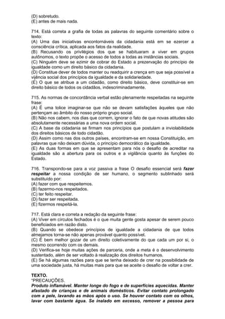 (D) sobretudo.
(E) antes de mais nada.

714. Está correta a grafia de todas as palavras do seguinte comentário sobre o
texto:
(A) Uma das iniciativas encontornáveis da cidadania está em se ezercer a
consciência crítica, aplicada aos fatos da realidade.
(B) Recusando os privilégios dos que se habituaram a viver em grupos
autônomos, o texto propõe o acesso de todos a todas as instâncias sociais.
(C) Ninguém deve se ezimir de cobrar do Estado a prezervação do princípio de
igualdade como um direito básico da cidadania.
(D) Constitue dever de todos manter ou readquirir a crença em que seja possível a
vijência social dos princípios da igualdade e da solidariedade.
(E) O que se atribue a um cidadão, como direito básico, deve constituir-se em
direito básico de todos os cidadãos, indescriminadamente.

715. As normas de concordância verbal estão plenamente respeitadas na seguinte
frase:
(A) É uma tolice imaginar-se que não se devam satisfações àqueles que não
pertençam ao âmbito do nosso próprio grupo social.
(B) Não nos cabem, nos dias que correm, ignorar o fato de que novas atitudes são
absolutamente necessárias a uma nova ordem social.
(C) A base da cidadania se firmam nos princípios que postulam a inviolabilidade
dos direitos básicos de todo cidadão.
(D) Assim como nas dos outros países, encontram-se em nossa Constituição, em
palavras que não deixam dúvida, o princípio democrático da igualdade.
(E) As duas formas em que se apresentam para nós o desafio de acreditar na
igualdade são a abertura para os outros e a vigilância quanto às funções do
Estado.

716. Transpondo-se para a voz passiva a frase O desafio essencial será fazer
respeitar a nossa condição de ser humano, o segmento sublinhado será
substituído por:
(A) fazer com que respeitemos.
(B) fazermo-nos respeitados.
(C) ter feito respeitar.
(D) fazer ser respeitada.
(E) fizermos respeitá-la.

717. Está clara e correta a redação da seguinte frase:
(A) Viver em círculos fechados é o que muita gente gosta apesar de serem pouco
beneficiados em razão disto.
(B) Quando se obedece princípios de igualdade a cidadania de que todos
almejamos torna-se não apenas provável quanto possível.
(C) É bem melhor gozar de um direito coletivamente do que cada um por si, o
mesmo ocorrendo com os demais.
(D) Verifica-se hoje muitas ações de parceria, onde a meta é o desenvolvimento
sustentado, além de ser voltado à realização dos direitos humanos.
(E) Se há algumas razões para que se tenha deixado de crer na possibilidade de
uma sociedade justa, há muitas mais para que se aceite o desafio de voltar a crer.

TEXTO.
“PRECAUÇÕES.
Produto inflamável. Manter longe do fogo e de superfícies aquecidas. Manter
afastado de crianças e de animais domésticos. Evitar contato prolongado
com a pele, lavando as mãos após o uso. Se houver contato com os olhos,
lavar com bastante água. Se inalado em excesso, remover a pessoa para
 