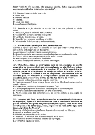local ventilado. Se ingerido, não provocar vômito. Beber vagarosamente
água em abundância e encaminhar ao médico”.

718. De acordo com o rótulo, o produto:
A. fere a pele.
B. mancha a roupa.
C. é sólido.
D. serve para colar.
E. pega fogo com facilidade.

719. Assinale a opção incorreta de acordo com o uso das palavras no rótulo
acima.
A. “PRECAUÇÕES” é sinônimo de CUIDADOS.
B. “inalado” tem o mesmo sentido de digerido.
C. “ventilado” é sinônimo de arejado.
D. “ingerido” tem o mesmo sentido de engolido.
E. “abundância” é sinônimo de grande quantidade.

720. “Não reutilizar a embalagem vazia para outros fins”.
Assinale a opção que mais se aproxima do que quer dizer o aviso anterior,
colocado na embalagem de um detergente.
A. A embalagem pode servir para guardar alimentos.
B. Somente aproveite a embalagem quando ela estiver completamente vazia.
C. Quando utilizar a embalagem novamente, tenha cuidado.
D. A embalagem é útil para várias finalidades.
E. Quando o detergente terminar, inutilize a embalagem.

721. “Convidamos todos os empregados para as comemorações do quinto
aniversário da empresa Catil, que serão realizadas no dia 30 de novembro,
no pátio central. A programação é a seguinte: 17 h – Culto ecumênico de
ação de graças. 18 h – Cerimônia de entrega do prêmio ao operário nota 10.
20 h – Churrasco e seresta à luz de lamparinas. Esclarecemos que os
convites para os familiares e acompanhantes devem ser retirados na
secretaria, com antecedência mínima de três dias da data do evento”.
Com base no texto acima, assinale a opção incorreta.
A. Haverá uma cerimônia de entrega de um prêmio de 10 mil reais para o melhor
operário do ano.
B. O texto é um convite dos diretores da empresa Catil.
C. Os empregados podem levar outras pessoas para as comemorações.
D. A empresa está completando mais um ano de existência.
E. Até três dias antes das comemorações, os convites estarão à disposição na
secretaria.

722. “Joaquim, por favor, antes de encaminhar a correspondência ao setor
de expedição, organize a sala de reuniões para o seminário e distribua as
pastas conforme os lugares dos participantes; em seguida, avise ao Dr. José
que chegarei às 10 horas; peça, então, ao pessoal da copa, café e água para
todos. Agradeço, Dr. Roberto”.
Conforme o bilhete acima, a tarefa que Joaquim deve cumprir por último é:
A. organizar a sala de reuniões.
B. distribuir as pastas dos participantes.
C. avisar ao Dr. José que o Dr. Roberto chegará às 10 horas.
D. encaminhar a correspondência ao setor de expedição.
E. pedir café e água para todos.
 