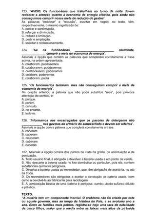 723. “AVISO. Os funcionários que trabalham no turno da noite devem
redobrar a atenção quanto à economia de energia elétrica, pois ainda não
conseguimos cumprir nossa meta de redução de gastos”.
As palavras “redobrar” e “redução”, escritas em negrito no texto, têm,
respectivamente, o mesmo significado de:
A. cobrar e confirmação.
B. reforçar e diminuição.
C. reduzir e limitação.
D. pedir e ampliação.
E. solicitar e redirecionamento.

724.    “Se    os   funcionários   _______________________     realmente,
______________ cumprir a meta de economia de energia”.
Assinale a opção que contém as palavras que completam corretamente a frase
acima, na ordem apresentada.
A. colaborem, pudéssemos
B. colaborarem, pudéssemos
C. colaborassem, poderíamos
D. colabore, poderemos
E. colaborem, podia

725. “Os funcionários tentaram, mas não conseguiram cumprir a meta de
economia de energia”.
Na oração anterior, a palavra que não pode substituir “mas”, pois provoca
alteração do sentido, é:
A. porque.
B. porém.
C. contudo.
D. no entanto.
E. todavia.

726. “Informamos aos encarregados que os pacotes de detergente não
____________ nas gavetas do armário do almoxarifado e devem ser refeitos”.
Assinale a opção com a palavra que completa corretamente a frase.
A. coberam
B. caberam
C. couberam
D. cuberam
E. cuberão

727. Assinale a opção correta dos pontos de vista da grafia, da acentuação e da
pontuação.
A. Todo usuário final, é obrigado a devolver a bateria usada a um ponto de venda.
B. Não descarte a bateria usada no lixo doméstico ou particular, pois ela, contem
substâncias químicas perigosas.
C. Devolva a bateria usada ao revendedor, que têm obrigação de aceitá-la, no ato
da troca.
D. Os revendedores são obrigados a aceitar a devolução da bateria usada, bem
como a devolvê-la ao fabricante para reciclagem.
E. A composição básica de uma bateria é perigosa: xumbo, ácido sufúrico diluido
e plástico.

TEXTO.
“A miséria tem um componente inercial. O problema não foi criado por este
ou aquele governo, mas ao longo da história do País, e se avoluma ano a
ano. Entre as famílias mais pobres, registra-se hoje uma taxa de natalidade
de cinco filhos, maior que a média entre as faixas mais altas da pirâmide
 