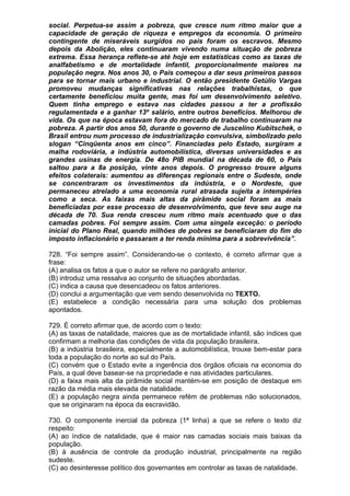 social. Perpetua-se assim a pobreza, que cresce num ritmo maior que a
capacidade de geração de riqueza e empregos da economia. O primeiro
contingente de miseráveis surgidos no país foram os escravos. Mesmo
depois da Abolição, eles continuaram vivendo numa situação de pobreza
extrema. Essa herança reflete-se até hoje em estatísticas como as taxas de
analfabetismo e de mortalidade infantil, proporcionalmente maiores na
população negra. Nos anos 30, o País começou a dar seus primeiros passos
para se tornar mais urbano e industrial. O então presidente Getúlio Vargas
promoveu mudanças significativas nas relações trabalhistas, o que
certamente beneficiou muita gente, mas foi um desenvolvimento seletivo.
Quem tinha emprego e estava nas cidades passou a ter a profissão
regulamentada e a ganhar 13º salário, entre outros benefícios. Melhorou de
vida. Os que na época estavam fora do mercado de trabalho continuaram na
pobreza. A partir dos anos 50, durante o governo de Juscelino Kubitschek, o
Brasil entrou num processo de industrialização convulsiva, simbolizado pelo
slogan “Cinqüenta anos em cinco”. Financiadas pelo Estado, surgiram a
malha rodoviária, a indústria automobilística, diversas universidades e as
grandes usinas de energia. De 48o PIB mundial na década de 60, o País
saltou para a 8a posição, vinte anos depois. O progresso trouxe alguns
efeitos colaterais: aumentou as diferenças regionais entre o Sudeste, onde
se concentraram os investimentos da indústria, e o Nordeste, que
permaneceu atrelado a uma economia rural atrasada sujeita a intempéries
como a seca. As faixas mais altas da pirâmide social foram as mais
beneficiadas por esse processo de desenvolvimento, que teve seu auge na
década de 70. Sua renda cresceu num ritmo mais acentuado que o das
camadas pobres. Foi sempre assim. Com uma singela exceção: o período
inicial do Plano Real, quando milhões de pobres se beneficiaram do fim do
imposto inflacionário e passaram a ter renda mínima para a sobrevivência”.

728. “Foi sempre assim”. Considerando-se o contexto, é correto afirmar que a
frase:
(A) analisa os fatos a que o autor se refere no parágrafo anterior.
(B) introduz uma ressalva ao conjunto de situações abordadas.
(C) indica a causa que desencadeou os fatos anteriores.
(D) conclui a argumentação que vem sendo desenvolvida no TEXTO.
(E) estabelece a condição necessária para uma solução dos problemas
apontados.

729. É correto afirmar que, de acordo com o texto:
(A) as taxas de natalidade, maiores que as de mortalidade infantil, são índices que
confirmam a melhoria das condições de vida da população brasileira.
(B) a indústria brasileira, especialmente a automobilística, trouxe bem-estar para
toda a população do norte ao sul do País.
(C) convém que o Estado evite a ingerência dos órgãos oficiais na economia do
País, a qual deve basear-se na propriedade e nas atividades particulares.
(D) a faixa mais alta da pirâmide social mantém-se em posição de destaque em
razão da média mais elevada de natalidade.
(E) a população negra ainda permanece refém de problemas não solucionados,
que se originaram na época da escravidão.

730. O componente inercial da pobreza (1ª linha) a que se refere o texto diz
respeito:
(A) ao índice de natalidade, que é maior nas camadas sociais mais baixas da
população.
(B) à ausência de controle da produção industrial, principalmente na região
sudeste.
(C) ao desinteresse político dos governantes em controlar as taxas de natalidade.
 