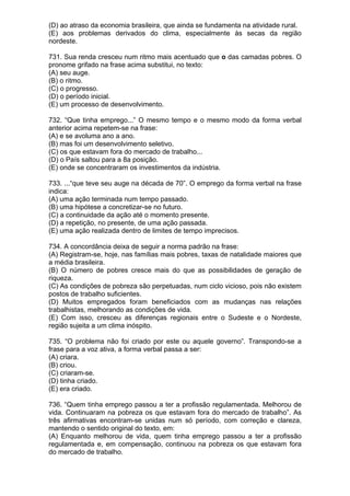 (D) ao atraso da economia brasileira, que ainda se fundamenta na atividade rural.
(E) aos problemas derivados do clima, especialmente às secas da região
nordeste.

731. Sua renda cresceu num ritmo mais acentuado que o das camadas pobres. O
pronome grifado na frase acima substitui, no texto:
(A) seu auge.
(B) o ritmo.
(C) o progresso.
(D) o período inicial.
(E) um processo de desenvolvimento.

732. “Que tinha emprego...” O mesmo tempo e o mesmo modo da forma verbal
anterior acima repetem-se na frase:
(A) e se avoluma ano a ano.
(B) mas foi um desenvolvimento seletivo.
(C) os que estavam fora do mercado de trabalho...
(D) o País saltou para a 8a posição.
(E) onde se concentraram os investimentos da indústria.

733. ...“que teve seu auge na década de 70”. O emprego da forma verbal na frase
indica:
(A) uma ação terminada num tempo passado.
(B) uma hipótese a concretizar-se no futuro.
(C) a continuidade da ação até o momento presente.
(D) a repetição, no presente, de uma ação passada.
(E) uma ação realizada dentro de limites de tempo imprecisos.

734. A concordância deixa de seguir a norma padrão na frase:
(A) Registram-se, hoje, nas famílias mais pobres, taxas de natalidade maiores que
a média brasileira.
(B) O número de pobres cresce mais do que as possibilidades de geração de
riqueza.
(C) As condições de pobreza são perpetuadas, num ciclo vicioso, pois não existem
postos de trabalho suficientes.
(D) Muitos empregados foram beneficiados com as mudanças nas relações
trabalhistas, melhorando as condições de vida.
(E) Com isso, cresceu as diferenças regionais entre o Sudeste e o Nordeste,
região sujeita a um clima inóspito.

735. “O problema não foi criado por este ou aquele governo”. Transpondo-se a
frase para a voz ativa, a forma verbal passa a ser:
(A) criara.
(B) criou.
(C) criaram-se.
(D) tinha criado.
(E) era criado.

736. “Quem tinha emprego passou a ter a profissão regulamentada. Melhorou de
vida. Continuaram na pobreza os que estavam fora do mercado de trabalho”. As
três afirmativas encontram-se unidas num só período, com correção e clareza,
mantendo o sentido original do texto, em:
(A) Enquanto melhorou de vida, quem tinha emprego passou a ter a profissão
regulamentada e, em compensação, continuou na pobreza os que estavam fora
do mercado de trabalho.
 