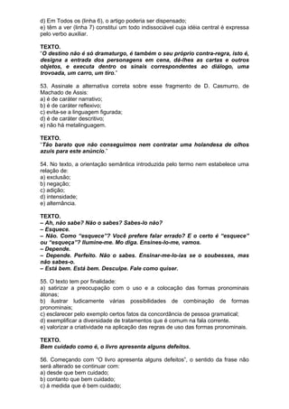 d) Em Todos os (linha 6), o artigo poderia ser dispensado;
e) têm a ver (linha 7) constitui um todo indissociável cuja idéia central é expressa
pelo verbo auxiliar.

TEXTO.
“O destino não é só dramaturgo, é também o seu próprio contra-regra, isto é,
designa a entrada dos personagens em cena, dá-lhes as cartas e outros
objetos, e executa dentro os sinais correspondentes ao diálogo, uma
trovoada, um carro, um tiro.”

53. Assinale a alternativa correta sobre esse fragmento de D. Casmurro, de
Machado de Assis:
a) é de caráter narrativo;
b) é de caráter reflexivo;
c) evita-se a linguagem figurada;
d) é de caráter descritivo;
e) não há metalinguagem.

TEXTO.
“Tão barato que não conseguimos nem contratar uma holandesa de olhos
azuis para este anúncio.”

54. No texto, a orientação semântica introduzida pelo termo nem estabelece uma
relação de:
a) exclusão;
b) negação;
c) adição;
d) intensidade;
e) alternância.

TEXTO.
– Ah, não sabe? Não o sabes? Sabes-lo não?
– Esquece.
– Não. Como “esquece”? Você prefere falar errado? E o certo é “esquece”
ou “esqueça”? Ilumine-me. Mo diga. Ensines-lo-me, vamos.
– Depende.
– Depende. Perfeito. Não o sabes. Ensinar-me-lo-ias se o soubesses, mas
não sabes-o.
– Está bem. Está bem. Desculpe. Fale como quiser.

55. O texto tem por finalidade:
a) satirizar a preocupação com o uso e a colocação das formas pronominais
átonas;
b) ilustrar ludicamente várias possibilidades de combinação de formas
pronominais;
c) esclarecer pelo exemplo certos fatos da concordância de pessoa gramatical;
d) exemplificar a diversidade de tratamentos que é comum na fala corrente.
e) valorizar a criatividade na aplicação das regras de uso das formas pronominais.

TEXTO.
Bem cuidado como é, o livro apresenta alguns defeitos.

56. Começando com “O livro apresenta alguns defeitos”, o sentido da frase não
será alterado se continuar com:
a) desde que bem cuidado;
b) contanto que bem cuidado;
c) à medida que é bem cuidado;
 
