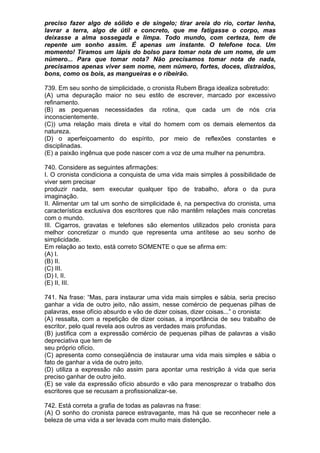 preciso fazer algo de sólido e de singelo; tirar areia do rio, cortar lenha,
lavrar a terra, algo de útil e concreto, que me fatigasse o corpo, mas
deixasse a alma sossegada e limpa. Todo mundo, com certeza, tem de
repente um sonho assim. É apenas um instante. O telefone toca. Um
momento! Tiramos um lápis do bolso para tomar nota de um nome, de um
número... Para que tomar nota? Não precisamos tomar nota de nada,
precisamos apenas viver sem nome, nem número, fortes, doces, distraídos,
bons, como os bois, as mangueiras e o ribeirão.

739. Em seu sonho de simplicidade, o cronista Rubem Braga idealiza sobretudo:
(A) uma depuração maior no seu estilo de escrever, marcado por excessivo
refinamento.
(B) as pequenas necessidades da rotina, que cada um de nós cria
inconscientemente.
(C)) uma relação mais direta e vital do homem com os demais elementos da
natureza.
(D) o aperfeiçoamento do espírito, por meio de reflexões constantes e
disciplinadas.
(E) a paixão ingênua que pode nascer com a voz de uma mulher na penumbra.

740. Considere as seguintes afirmações:
I. O cronista condiciona a conquista de uma vida mais simples à possibilidade de
viver sem precisar
produzir nada, sem executar qualquer tipo de trabalho, afora o da pura
imaginação.
II. Alimentar um tal um sonho de simplicidade é, na perspectiva do cronista, uma
característica exclusiva dos escritores que não mantêm relações mais concretas
com o mundo.
III. Cigarros, gravatas e telefones são elementos utilizados pelo cronista para
melhor concretizar o mundo que representa uma antítese ao seu sonho de
simplicidade.
Em relação ao texto, está correto SOMENTE o que se afirma em:
(A) I.
(B) II.
(C) III.
(D) I, II.
(E) II, III.

741. Na frase: “Mas, para instaurar uma vida mais simples e sábia, seria preciso
ganhar a vida de outro jeito, não assim, nesse comércio de pequenas pilhas de
palavras, esse ofício absurdo e vão de dizer coisas, dizer coisas...” o cronista:
(A) ressalta, com a repetição de dizer coisas, a importância de seu trabalho de
escritor, pelo qual revela aos outros as verdades mais profundas.
(B) justifica com a expressão comércio de pequenas pilhas de palavras a visão
depreciativa que tem de
seu próprio ofício.
(C) apresenta como conseqüência de instaurar uma vida mais simples e sábia o
fato de ganhar a vida de outro jeito.
(D) utiliza a expressão não assim para apontar uma restrição à vida que seria
preciso ganhar de outro jeito.
(E) se vale da expressão ofício absurdo e vão para menosprezar o trabalho dos
escritores que se recusam a profissionalizar-se.

742. Está correta a grafia de todas as palavras na frase:
(A) O sonho do cronista parece estravagante, mas há que se reconhecer nele a
beleza de uma vida a ser levada com muito mais distenção.
 