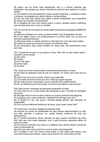(B) Quem vive de forma mais displiscente não é o homem distraído das
obrigações, mas aquele que atribue importância exclusiva aos negócios e à rotina
urbana.
(C) Um telefone corta abruptamente nossa evazão imaginária, e anotamos nomes
e números, na sugeição aos velhos hábitos e compromissos.
(D) Se uma vida mais natural nos restitui a extinta simplicidade, que empecilhos
tão fortes nos impedem de desfrutá-la?
(E) A singeleza de uma vida natural exclue, é obvio, aqueles valores supérfluos
que encorporamos sem nunca os analisar.

743. As normas de concordância verbal estão inteiramente respeitadas SOMENTE
na frase:
(A) Quando se fatigam os corpos, as almas restam mais sossegadas e limpas.
(B) O que aflige o autor é os compromissos e os ofícios vãos, com os quais se
envolvem permanentemente.
(C) Não dura senão um rápido instante os vislumbres de uma vida mais simples.
(D) Todas as coisas que se sonha nascem de carências reais.
(E) Se houvessem mais coisas simples em nossa vida, não sonharíamos tanto
com elas.

744. Transpondo-se para a voz passiva a frase “Eles não me dão prazer algum”,
resultará a forma verbal:
(A) têm dado.
(B) é dado.
(C) tem sido dado.
(D) teriam dado.
(E) foi dado.

745. Todas as formas verbais estão corretamente flexionadas na frase:
(A) Se todos se detessem mais do que um instante, um sonho seria mais que um
sonho.
(B) Como nunca te conviu sonhar, deduzo que sejas feliz.
(C) O cronista provê de sonhos sua vida, ainda que sejam fugazes.
(D) De onde proviram as gravatas, que se ostentam tão vaidosamente?
(E) Ah, se retêssemos por mais tempo os sonhos que valham a pena sonhar...

746. Está correto o emprego da expressão sublinhada na frase:
(A) Tirar areia do rio e cortar lenha são atividades a que o cronista se entregaria
com amor.
(B) Ele julga ridícula a tira de pano colorido do qual se pretende ficar elegante.
(C) A pessoa cujo o nome anotamos, significará de fato algo para nós?
(D) O ribeirão e o boi, aos quais o cronista deseja pactuar, são exemplos de
simplicidade.
(E) Com que providências haveremos de tomar, para mudar nossa vida?

747. Está clara e correta a redação da seguinte frase:
(A) Deu-lhe um sonho de simplicidade em face dessas desarrumações na vida,
que aliás acomete a qualquer um, nestes tempos modernos de hoje que
atravessamos.
(B) O cronista demonstra, talvez, excesso de rigor, quando considera seu ofício
não mais que uma banal operação, com a qual amontoa pequenas pilhas de
palavras inúteis.
(C) Se estamos emersos num sonho e o telefone toca, saímos deste e perdemos
toda a continuidade do
devaneio que vale mais à pena do que viver assim mecanicamente.
(D) A verdade é que nem mesmo certo prazer é mais obtido pelo cigarro, cujo
vício alimentamos sem pensar, assim como ocorrem em outros fatos da vida.
 