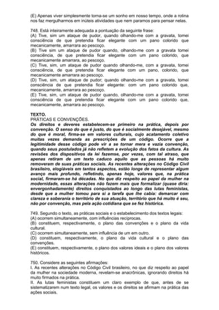 (E) Apenas viver simplesmente torna-se um sonho em nosso tempo, onde a rotina
nos faz mergulharmos em inúteis atividades que nem paramos para pensar nelas.

748. Está inteiramente adequada a pontuação da seguinte frase:
(A) Tive, sim um ataque de pudor, quando olhando-me com a gravata, tomei
consciência de que pretendia ficar elegante com um pano colorido que
mecanicamente, amarrara ao pescoço.
(B) Tive sim um ataque de pudor quando, olhando-me com a gravata tomei
consciência, de que pretendia ficar elegante com um pano colorido, que
mecanicamente amarrara, ao pescoço.
(C) Tive, sim, um ataque de pudor quando olhando-me, com a gravata, tomei
consciência, de que pretendia ficar elegante com um pano, colorido, que
mecanicamente amarrara ao pescoço.
(D) Tive, sim, um ataque de pudor; quando olhando-me com a gravata, tomei
consciência de que pretendia ficar elegante: com um pano colorido que,
mecanicamente, amarrara ao pescoço.
(E) Tive, sim, um ataque de pudor quando, olhando-me com a gravata, tomei
consciência de que pretendia ficar elegante com um pano colorido que,
mecanicamente, amarrara ao pescoço.

TEXTO.
PRÁTICAS E CONVENÇÕES.
Os direitos e deveres estabelecem-se primeiro na prática, depois por
convenção. O senso do que é justo, do que é socialmente desejável, mesmo
do que é moral, firma-se em valores culturais, cujo acatamento coletivo
muitas vezes demanda as prescrições de um código. Ocorre que a
legitimidade desse código pode vir a se tornar mera e vazia convenção,
quando seus postulados já não refletem a evolução dos fatos da cultura. As
revisões dos dispositivos da lei fazemse, por vezes, com tal atraso, que
apenas retiram de um texto caduco aquilo que as pessoas há muito
removeram de suas práticas sociais. As recentes alterações no Código Civil
brasileiro, elogiáveis em tantos aspectos, estão longe de representar algum
avanço mais profundo, refletindo, apenas hoje, valores que, na prática
social, firmaram-se há décadas. No que diz respeito ao papel da mulher na
modernidade, essas alterações não fazem mais que formalizar (quase diria:
envergonhadamente) direitos conquistados ao longo das lutas feministas,
desde que a mulher tomou para si a tarefa que lhe cabia: demarcar com
clareza e soberania o território de sua atuação, território que há muito é seu,
não por convenção, mas pela ação cotidiana que se fez histórica.

749. Segundo o texto, as práticas sociais e o estabelecimento dos textos legais:
(A) ocorrem simultaneamente, com influências recíprocas.
(B) constituem, respectivamente, o plano das convenções e o plano da vida
cultural.
(C) ocorrem simultaneamente, sem influência de um em outro.
(D) constituem, respectivamente, o plano da vida cultural e o plano das
convenções.
(E) constituem, respectivamente, o plano dos valores ideais e o plano dos valores
históricos.

750. Considere as seguintes afirmações:
I. As recentes alterações no Código Civil brasileiro, no que diz respeito ao papel
da mulher na sociedade moderna, revelam-se anacrônicas, ignorando direitos há
muito firmados na prática.
II. As lutas feministas constituem um claro exemplo de que, antes de se
sistematizarem num texto legal, os valores e os direitos se afirmam na prática das
ações sociais.
 