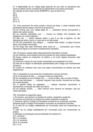 III. A legitimidade de um código legal depende de que este se apresente sem
nenhum defeito formal, constituindo-se plenamente numa clara convenção.
Em relação ao texto está correto SOMENTE o que se afirma em:
(A) I.
(B) II.
(C) III.
(D) I, II.
(E) II, III.

751. Para preencher de modo correto a lacuna da frase, o verbo indicado entre
parênteses deverá adotar uma forma do plural em:
(A) As normas que num código legal se ...... (estipular) devem acompanhar a
prática das ações sociais.
(B) As recentes alterações que ...... (haver) no Código Civil brasileiro são
elogiáveis em muitos aspectos.
(C) Não nos ...... (dizer) respeito definir o que é ou não é legítimo, se não
distinguimos entre o que é e o que não é um fato social.
(D) Se dos postulados dos códigos ...... (nascer) todo direito, a justiça humana
seria uma simples convenção.
(E) Ao longo das lutas feministas tanta coisa se ...... (conquistar) que muitos
dispositivos legais se tornaram imediatamente obsoletos.

752. Os tempos verbais estão adequadamente articulados na frase:
(A) As mulheres muito lutariam para que possam ter seus direitos respeitados.
(B) Esses valores se instituíram na prática, e só muito depois houveram sido
formalizados.
(C) Firma-se o senso do que é justo à proporção que passassem os anos.
(D) São de se elogiar as alterações apresentadas pelo Código que recentemente
se lançou.
(E) Coube às mulheres lutar para que sejam reconhecidos os direitos que lhes
negássemos.

753. A expressão de cujo preenche corretamente a lacuna da frase:
(A) É um processo de luta ...... sucesso muitas se empenham.
(B) As novidades do novo Código Civil, ...... muito se falou, são um tanto tímidas.
(C) As lutas feministas, ...... sucesso ninguém mais duvida, travaram-se ao longo
de muitas décadas.
(D) A grande tarefa do legislador, ...... esforço devemos reconhecer, é
acompanhar a evolução dos fatos da cultura.
(E) As práticas sociais, ...... valor nenhum outro deveria se sobrepor, são por
vezes ignoradas.

754. Considere os seguintes casos:
I. Os homens, que ignoram os direitos da mulher, passarão a acatá-los.
Os homens que ignoram os direitos da mulher passarão a acatá-los.
II. Somente, agora o Código Civil brasileiro incorporou as mudanças ocorridas.
Somente agora o Código Civil brasileiro incorporou as mudanças ocorridas.
III. O valor de um código, estabelecido por convenção, deve ser comprovado na
prática.
O valor de um código estabelecido por convenção deve ser comprovado na
prática.
A alteração na pontuação provoca alteração de sentido em:
(A) I, somente.
(B) I, II, somente.
(C) I, III, somente.
(D) II, III, somente.
(E) I, II, III.
 