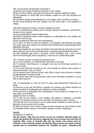 755. A única frase corretamente construída é:
(A) Espero que Vossa Excelência aprecieis o novo código.
(B) Se o senhor preferir, aguardarei que termines a leitura integral do código.
(C) Se passares os olhos pela nova redação, poderá ver que são pequenas as
alterações.
(D) Conserva contigo esse exemplar do novo código; não vá perdê-lo, por favor.
(E) Se Vossa Senhoria não fizer objeção, levo-lhe ainda hoje a nova redação do
código.

756. Está inteiramente clara e correta a redação da frase:
(A) É na constância da prática que os valores culturais se retificam, confirmando-
se assim como valores
onde sua legitimidade torna-se indiscutível.
(B) Embora elogiáveis sobre muitos aspectos, as alterações do novo código não
obtiveram mais do que
buscar acompanhar fatos há muito consolidados.
(C) O autor do texto ao tratar de práticas e convenções está referindo às ações
nas quais cujos seus valores nem sempre são imediatamente acompanhados pela
legislação vigorosa.
(D) A demarcação de um campo de direitos não prescinde de muita luta, tal como
pode observar quem venha acompanhando o processo das batalhas feministas.
(E) Não obstante haja quem o discorde, muitos acreditam que o que é justo
decorre do texto legal, não se passando o mesmo com a prática das ações.

757. É preciso corrigir a redação da seguinte frase:
(A) Li o novo código e, no fundamental, nada tenho a lhe opor.
(B) É louvável, reconheça-se, a coragem com que as feministas pioneiras se
lançaram à luta.
(C) Os povos primitivos orientam-se por uma tradição de valores mais precisos e
mais permanentes que os nossos.
(D) Há sempre quem discuta as leis; mais difícil é haver quem discuta os valores
já estabelecidos na prática social.
(E) Se contra fatos não há argumentos, esta é uma afirmação autoritária, na qual
não se deve recorrer.

758. A necessidade ou não do sinal de crase está inteiramente observada na
frase:
(A) Deve-se à luta das feministas o respeito aos direitos que cabem também às
outras parcelas de injustiçados que integram a nossa sociedade.
(B) Encontra-se a disposição dos interessados a nova edição do Código Civil, à
qual, aliás, já se fizeram
objeções à torto e à direito.
(C) À vista do que dispõe o novo código, não caberá à ninguém a condição
“natural” de cabeça de casal, à qual, até então, se reservava para o homem.
(D) Pode ser que à curto prazo o novo código esteja obsoleto em vários pontos, à
exemplo do que ocorreu com o antigo.
(E) Não se impute à uma mulher a culpa de não ter lutado por seus direitos; todas
as pressões sociais sempre a conduziram àquela “virtuosa” resignação.

TEXTO.
O PARTO E O TAPETE.
Rio de Janeiro - Big nem era minha, era de um cunhado. Naquele tempo eu
ainda não gostava de cachorros, pagando por isso um preço que até hoje me
maltrata. Mas, como ia dizendo, Big não era minha, mas estava para ter
ninhada, e meu cunhado viajara. De repente, Big procurou um canto e entrou
naquilo que os entendidos chamam de “trabalho de parto”. Alertado pela
 