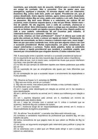 cozinheira, que entendia mais do assunto, telefonei para o veterinário que
era amigo do cunhado. Não o encontrei. Tive de apelar para uma
emergência, expliquei a situação, 15 minutos depois veio um veterinário.
Examinou Big, achou tudo bem, pediu um tapete. Providenciei um, que já
estava desativado, tivera alguma nobreza, agora estava puído e desbotado.
O veterinário deitou Big em cima, pediu uma cadeira e um café. Duas horas
se passaram, Big teve nove filhotes e o veterinário me cobrou 90 mil
cruzeiros, eram cruzeiros naquela época, e dez mil por filhote. Valiam mais –
tive de admitir. No dia seguinte, com a volta do cunhado, chamou-se o
veterinário oficial. Quis informações sobre o colega que me atendera. Contei
que ele se limitara a pedir um tapete e pusera Big em cima. Depois pedira um
café e uma cadeira, cobrando-me 90 mil cruzeiros pelo trabalho. O
veterinário limitou-se a comentar: “Ótimo! Você
teve sorte, chamou um bom profissional!”. Como? A ciência que cuida do
parto dos animais se limita a colocar um tapete em baixo? “Exatamente. Se
tivesse me encontrado, eu faria o mesmo e cobraria mais caro, moro longe”.
Nem sei por que estou contando isso. Acho que tem alguma coisa a ver com
a sucessão presidencial. Muitas especulações, um parto complicado, que
requer veterinários e curiosos. Todos darão palpites, todos se esbofarão
para colocar o tapete providencial que receberá o candidato ungido, que
nascerá por circunstâncias que ninguém domina. E todos cobrarão caro.

759. A associação entre o episódio narrado e a sucessão presidencial apóia-se:
(A) no argumento de que dos dois nascerá algo de grande valia e importância.
(B) na idéia de que, num e noutro caso, cumprem-se rituais que pouco interferem
nos fatos, mas que têm alto preço.
(C) no fato de que sempre se estendem tapetes aos líderes poderosos que estão
por vir.
(D) na suposição de que as emergências são iguais por mais diferentes que
pareçam.
(E) na constatação de que a sucessão requer o envolvimento de especialistas e
muita precisão.

760. Observe as frases I e II, extraídas do TEXTO.
I. “Big nem era minha, era de um cunhado.”
II. “Big não era minha, mas estava para ter ninhada, e meu cunhado viajara. ”
É correto dizer que o narrador:
(A) em I, sugere estar desobrigado em relação ao animal; em II, faz ressalva a
essa desobrigação.
(B) em I, afirma ser estranho ao animal; em II, reitera sua indiferença em relação a
este.
(C) em I, exprime desprezo pelo animal; em II, manifesta um mínimo de
consideração pelo destino deste.
(D) em I, nega ter vínculos com o animal; em II, critica o cunhado que se
ausentou, deixando Big aos cuidados de outrem.
(E) em I, mostra-se longe de ter responsabilidade pelo animal; em II, invoca a
responsabilidade do legítimo proprietário.

761. Ao afirmar “tive de admitir”, o narrador dos fatos está indicando que:
(A) constatou a verdadeira importância do profissional que assistira Big, em seu
trabalho de parto.
(B) tomou consciência de que pagara mais do que valiam os filhotes de Big no
mercado.
(C) se curvou ao argumento empregado pelo veterinário para justificar o preço de
seu serviço.
(D) se estarreceu com o valor que um filhote pode atingir e com o preço que
cobram os veterinários.
 