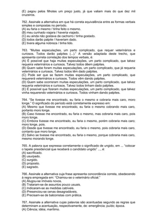(E) pagou pelos filhotes um preço justo, já que valiam mais do que dez mil
cruzeiros.

762. Assinale a alternativa em que há correta equivalência entre as formas verbais
simples e compostas no período.
(A) eu faria o mesmo / tinha feito o mesmo.
(B) meu cunhado viajara / haveria viajado.
(C) eu ainda não gostava de cachorro / tinha gostado.
(D) todos darão palpite / haveriam dado.
(E) tivera alguma nobreza / tinha tido.

763. “Muitas especulações, um parto complicado, que requer veterinários e
curiosos. Todos darão palpites (...).” A versão adaptada deste trecho, que
apresenta correta correlação dos tempos verbais, é:
(A) É possível que haja muitas especulações, um parto complicado, que talvez
requeira veterinários e curiosos. Talvez todos dêem palpites.
(B) Quem sabe foram muitas especulações, um parto complicado, que já requeria
veterinários e curiosos. Talvez todos têm dado palpites.
(C) Pode ser que se fazem muitas especulações, um parto complicado, que
requererá veterinários e curiosos. Todos vêm dando palpites.
(D) Quem sabe ocorreram muitas especulações, um parto complicado, que talvez
requeria veterinários e curiosos. Talvez todos tinham dado palpites.
(E) É possível que fizeram muitas especulações, um parto complicado, que talvez
vinha requerendo veterinários e curiosos. Todos vinham dando palpites.

764. “Se tivesse me encontrado, eu faria o mesmo e cobraria mais caro, moro
longe.” O significado do período está corretamente expresso em:
(A) Mesmo que tivesse me encontrado, eu faria o mesmo cobrando mais caro,
portanto moro longe.
(B) Caso tivesse me encontrado, eu faria o mesmo, mas cobraria mais caro, pois
moro longe.
(C) Embora tivesse me encontrado, eu faria o mesmo, porém cobraria mais caro;
moro longe, pois.
(D) Desde que tivesse me encontrado, eu faria o mesmo, pois cobraria mais caro,
contanto que moro longe.
(E) Salvo se tivesse me encontrado, eu faria o mesmo, porque cobraria mais caro,
mesmo morando longe.

765. A palavra que expressa corretamente o significado de ungido, em ... “colocar
o tapete presidencial que receberá o candidato ungido” ..., é:
(A) sacrificado.
(B) usurpado.
(C) surgido.
(D) proposto.
(E) sagrado.

766. Assinale a alternativa cuja frase apresenta concordância correta, obedecendo
à regra empregada em: “Chamou-se o veterinário oficial.”
(A) Alugou-se imóveis novos.
(B) Trataram-se de assuntos pouco usuais.
(C) Indicaram-se as medidas cabíveis.
(D) Presenciou-se cenas desagradáveis.
(E) Precisam-se de balconistas com prática.

767. Assinale a alternativa cujas palavras são acentuadas segundo as regras que
determinam a acentuação, respectivamente, de: emergência; puído; época.
(A) Ciência; idéia; marítimo.
 