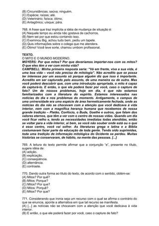 (B) Circunstâncias; saúva; ninguém.
(C) Espécie; raízes; até.
(D) Veterinário; faísca; ótimo.
(E) Antagônico; uísque; pára.

768. A frase que traz implícita a idéia de mudança de situação é:
(A) Naquele tempo eu ainda não gostava de cachorros.
(B) Nem sei por que estou contando isso.
(C) Examinou Big, achou tudo bem, pediu um tapete.
(D) Quis informações sobre o colega que me atendera.
(E) Ótimo! Você teve sorte, chamou umbom profissional.

TEXTO.
O MITO E O MUNDO MODERNO.
MOYERS: Por que mitos? Por que deveríamos importar-nos com os mitos?
O que eles têm a ver com minha vida?
CAMPBELL: Minha primeira resposta seria: “Vá em frente, viva a sua vida, é
uma boa vida – você não precisa de mitologia”. Não acredito que se possa
ter interesse por um assunto só porque alguém diz que isso é importante.
Acredito em ser capturado pelo assunto, de uma maneira ou de outra. Mas
você poderá descobrir que, com uma introdução apropriada, o mito é capaz
de capturá-lo. E então, o que ele poderá fazer por você, caso o capture de
fato? Um de nossos problemas, hoje em dia, é que não estamos
familiarizados com a literatura do espírito. Estamos interessados nas
notícias do dia e nos problemas do momento. Antigamente, o campus de
uma universidade era uma espécie de área hermeticamente fechada, onde as
notícias do dia não se chocavam com a atenção que você dedicava à vida
interior, nem com a magnífica herança humana que recebemos de nossa
grande tradição – Platão, Confúcio, o Buda, Goethe e outros, que falam dos
valores eternos, que têm a ver com o centro de nossas vidas. Quando um dia
você ficar velho e, tendo as necessidades imediatas todas atendidas, então
se voltar para a vida interior, aí bem, se você não souber onde está ou o que
é esse centro, você vai sofrer. As literaturas grega e latina e a Bíblia
costumavam fazer parte da educação de toda gente. Tendo sido suprimidas,
toda uma tradição de informação mitológica do Ocidente se perdeu. Muitas
histórias se conservaram, de hábito, na mente das pessoas. [...]

769. A leitura do texto permite afirmar que a conjunção “e”, presente no título,
sugere idéia de:
(A) adição.
(B) explicação.
(C) conseqüência.
(D) alternância.
(E) contraste.

770. Dando outra forma ao título do texto, de acordo com o sentido, obtém-se:
(A) Mitos? Por quê?
(B) Mitos: Porque?
(C) Mitos? Por que?
(D) Mitos: Porquê?
(E) Mitos? Por que?

771. Considerando que ironia seja um recurso com o qual se afirma o contrário do
que se enuncia, aponte a alternativa em que tal recurso se manifesta.
(A) [...] as notícias não se chocavam com a atenção que você dedicava à vida
interior.
(B) E então, o que ele poderá fazer por você, caso o capture de fato?
 