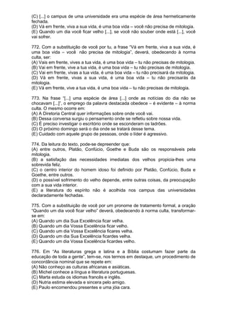 (C) [...] o campus de uma universidade era uma espécie de área hermeticamente
fechada.
(D) Vá em frente, viva a sua vida, é uma boa vida – você não precisa de mitologia.
(E) Quando um dia você ficar velho [...], se você não souber onde está [...], você
vai sofrer.

772. Com a substituição de você por tu, a frase “Vá em frente, viva a sua vida, é
uma boa vida – você não precisa de mitologia”, deverá, obedecendo à norma
culta, ser:
(A) Vais em frente, vives a tua vida, é uma boa vida – tu não precisas de mitologia.
(B) Vai em frente, vive a tua vida, é uma boa vida – tu não precisas de mitologia.
(C) Vai em frente, vivas a tua vida, é uma boa vida – tu não precisará da mitologia.
(D) Vá em frente, vivas a sua vida, é uma boa vida – tu não precisarás da
mitologia.
(E) Vá em frente, vive a tua vida, é uma boa vida – tu não precisas de mitologia.

773. Na frase “[...] uma espécie de área [...] onde as notícias do dia não se
chocavam [...]”, o emprego da palavra destacada obedece – é evidente – à norma
culta. O mesmo ocorre em:
(A) A Diretoria Central quer informações sobre onde você vai.
(B) Dessa conversa surgiu o pensamento onde se refletiu sobre nossa vida.
(C) É preciso investigar o escritório onde se esconderam os ladrões.
(D) O próximo domingo será o dia onde se tratará desse tema.
(E) Cuidado com aquele grupo de pessoas, onde o líder é agressivo.

774. Da leitura do texto, pode-se depreender que:
(A) entre outros, Platão, Confúcio, Goethe e Buda são os responsáveis pela
mitologia.
(B) a satisfação das necessidades imediatas dos velhos propicia-lhes uma
sobrevida feliz.
(C) o centro interior do homem idoso foi definido por Platão, Confúcio, Buda e
Goethe, entre outros.
(D) o possível sofrimento do velho depende, entre outras coisas, da preocupação
com a sua vida interior.
(E) a literatura do espírito não é acolhida nos campus das universidades
declaradamente fechadas.

775. Com a substituição de você por um pronome de tratamento formal, a oração
“Quando um dia você ficar velho” deverá, obedecendo à norma culta, transformar-
se em:
(A) Quando um dia Sua Excelência ficar velha.
(B) Quando um dia Vossa Excelência ficar velho.
(C) Quando um dia Vossa Excelência ficares velha.
(D) Quando um dia Sua Excelência ficardes velha.
(E) Quando um dia Vossa Excelência ficardes velho.

776. Em “As literaturas grega e latina e a Bíblia costumam fazer parte da
educação de toda a gente”, tem-se, nos termos em destaque, um procedimento de
concordância nominal que se repete em:
(A) Não conheço as culturas africanas e asiáticas.
(B) Michel conhece a língua e literatura portuguesas.
(C) Marta estuda os idiomas francês e inglês.
(D) Nutria estima elevada e sincera pelo amigo.
(E) Paulo encomendou presentes e uma jóia cara.
 