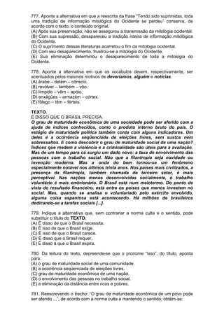 777. Aponte a alternativa em que a reescrita da frase “Tendo sido suprimidas, toda
uma tradição de informação mitológica do Ocidente se perdeu” conserva, de
acordo com o texto, o conteúdo original.
(A) Após sua preservação, não se assegurou a transmissão da mitologia ocidental.
(B) Com sua supressão, desapareceu a tradição inteira de informação mitológica
do Ocidente.
(C) O suprimento dessas literaturas acarretou o fim da mitologia ocidental.
(D) Com seu desaparecimento, frustrou-se a mitologia do Ocidente.
(E) Sua eliminação determinou o desaparecimento de toda a mitologia do
Ocidente.

778. Aponte a alternativa em que os vocábulos devem, respectivamente, ser
acentuados pelos mesmos motivos de deveríamos, alguém e notícias.
(A) árabe – detém – cônscio.
(B) revólver – também – vôo.
(C) límpido – vêm – apóio.
(D) enxágües – armazém – córtex.
(E) fôlego – têm – férteis.

TEXTO.
É DISSO QUE O BRASIL PRECISA.
O grau de maturidade econômica de uma sociedade pode ser aferido com a
ajuda de índices conhecidos, como o produto interno bruto do país. O
estágio de maturidade política também conta com alguns indicadores. Um
deles é a ocorrência seqüenciada de eleições livres, sem sustos nem
sobressaltos. E como descobrir o grau de maturidade social de uma nação?
Índices que medem a violência e a criminalidade são úteis para a avaliação.
Mas de um tempo para cá surgiu um dado novo: a taxa de envolvimento das
pessoas com o trabalho social. Não que a filantropia seja novidade ou
invenção moderna. Mas a onda do bem tornou-se um fenômeno
especialmente notável nos últimos trinta anos. Nos países mais civilizados, a
presença da filantropia, também chamada de terceiro setor, é mais
perceptível. Nas nações menos desenvolvidas socialmente, o trabalho
voluntário é mais embrionário. O Brasil está num meiotermo. Do ponto de
vista do resultado financeiro, está entre os países que menos investem no
social. Mas, quando se analisa o voluntariado pelo exército envolvido,
alguma coisa espantosa está acontecendo. Há milhões de brasileiros
dedicando-se a tarefas sociais [...].

779. Indique a alternativa que, sem contrariar a norma culta e o sentido, pode
substituir o título do TEXTO.
(A) É disso de que o Brasil necessita.
(B) É isso de que o Brasil exige.
(C) É isso de que o Brasil carece.
(D) É disso que o Brasil requer.
(E) É disso a que o Brasil aspira.

780. Da leitura do texto, depreende-se que o pronome “isso”, do título, aponta
para:
(A) o grau de maturidade social de uma comunidade.
(B) a ocorrência seqüenciada de eleições livres.
(C) grau de maturidade econômica de uma nação.
(D) o envolvimento das pessoas no trabalho social.
(E) a eliminação da distância entre ricos e pobres.

781. Reescrevendo o trecho: “O grau de maturidade econômica de um povo pode
ser aferido ...”, de acordo com a norma culta e mantendo o sentido, obtém-se:
 